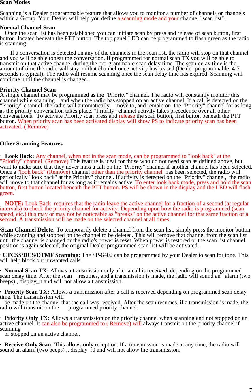  7 Scan Modes  Scanning is a Dealer programmable feature that allows you to monitor a number of channels or channels within a Group. Your Dealer will help you define a scanning mode and your channel &quot;scan list&quot; .   Normal Channel Scan   Once the scan list has been established you can initiate scan by press and release of scan button, first button  located beneath the PTT button. The top panel LED can be programmed to flash green as the radio is scanning.    If a conversation is detected on any of the channels in the scan list, the radio will stop on that channel and you will be able tohear the conversation. If programmed for normal scan TX you will be able to transmit on that active channel during the pro-grammable scan delay time. The scan delay time is the amount of time the radio will stay on that channel once activity has ceased (Dealer programmable, 4-7 seconds is typical). The radio will resume scanning once the scan delay time has expired. Scanning will continue until the channel is changed.   Priority Channel Scan A single channel may be programmed as the &quot;Priority&quot; channel. The radio will constantly monitor this channel while scanning    and when the radio has stopped on an active channel. If a call is detected on the &quot;Priority&quot; channel, the radio will automatically   move to, and remain on, the &quot;Priority&quot; channel for as long as the priority conversation takes place. &quot;Priority&quot; channel activity takes precedence over all other conversations.  To activate Priority scan press and release the scan button, first button beneath the PTT button. When priority scan has been activated display will show PS to indicate priority scan has been activated. ( Remove)   Other Scanning Features  · Look Back: Any channel, when not in the scan mode, can be programmed to &quot;look back&quot; at the &quot;Priority&quot; channel. (Remove) This feature  is ideal for those who do not need scan as defined above, but want to make sure that they never miss a call on the &quot;Priority&quot; channel if another channel has been selected. Once a &quot;look back&quot; (Remove) channel other than the priority channel  has been selected, the radio will periodically &quot;look back&quot; at the Priority&quot; channel. If activity is detected on the &quot;Priority&quot; channel,  the radio will move to that channel for as long as it remains active. To enter look back mode, press and hold the scan button, first button located beneath the PTT button. PS will be shown in the display and the LED will flash green.   NOTE: Look Back  requires that the radio leave the active channel for a fraction of a second (at regular intervals) to check the priority channel for activity. Depending upon how the radio is programmed (scan speed, etc.) this may or may not be noticeable as &quot;breaks&quot; on the active channel for that same fraction of a second. A transmission will be made on the selected channel at all times.  ·Scan Channel Delete: To temporarily delete a channel from the scan list, simply press the monitor button while scanning and stopped on the channel to be deleted. This will remove that channel from the scan list until the channel is changed or the radio&apos;s power is reset. When power is restored or the scan list channel position is again selected, the original Dealer programmed scan list will be activated.  · CTCSS/DCS/DTMF Scanning: The SP-6402 can be programmed by your Dealer to scan for tone. This will help block out unwanted calls.  ·  Normal Scan TX: Allows a transmission only after a call is received, depending on the programmed scan delay time. After the scan   resumes, and a transmission is made, the radio will sound an   alarm (two beeps) , display_h and will not allow a transmission.  ·   Priority Scan TX: Allows a transmission after a call is received depending on programmed scan delay time. The transmission will      be made on the channel that the call was received. After the scan resumes, if a transmission is made, the radio will transmit on the       programmed priority channel.  ·   Priority Only TX: Allows a transmission on the priority channel when scanning and not stopped on an active channel. It can also be programmed to ( Remove) will always transmit on the priority channel if scanning      or stopped on an active channel.  ·   Receive Only Scan: This allows only reception. If a transmission is made at any time, the radio will sound an alarm (two beeps) ,, display  r0 and will not allow the transmission.  