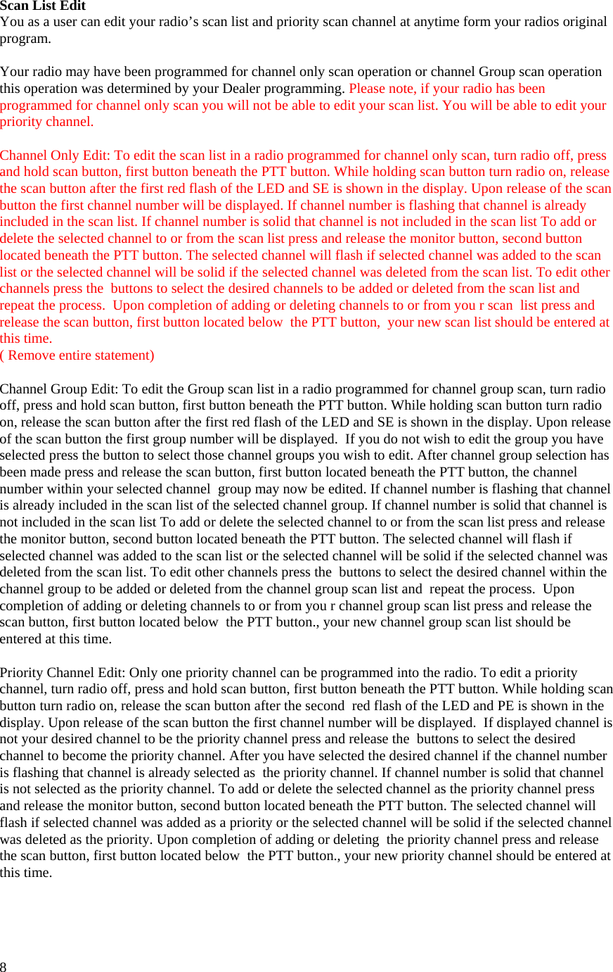  8Scan List Edit You as a user can edit your radio’s scan list and priority scan channel at anytime form your radios original program.  Your radio may have been programmed for channel only scan operation or channel Group scan operation this operation was determined by your Dealer programming. Please note, if your radio has been programmed for channel only scan you will not be able to edit your scan list. You will be able to edit your priority channel.  Channel Only Edit: To edit the scan list in a radio programmed for channel only scan, turn radio off, press and hold scan button, first button beneath the PTT button. While holding scan button turn radio on, release the scan button after the first red flash of the LED and SE is shown in the display. Upon release of the scan button the first channel number will be displayed. If channel number is flashing that channel is already included in the scan list. If channel number is solid that channel is not included in the scan list To add or delete the selected channel to or from the scan list press and release the monitor button, second button located beneath the PTT button. The selected channel will flash if selected channel was added to the scan list or the selected channel will be solid if the selected channel was deleted from the scan list. To edit other channels press the  buttons to select the desired channels to be added or deleted from the scan list and  repeat the process.  Upon completion of adding or deleting channels to or from you r scan  list press and release the scan button, first button located below  the PTT button,  your new scan list should be entered at this time.   ( Remove entire statement)   Channel Group Edit: To edit the Group scan list in a radio programmed for channel group scan, turn radio off, press and hold scan button, first button beneath the PTT button. While holding scan button turn radio on, release the scan button after the first red flash of the LED and SE is shown in the display. Upon release of the scan button the first group number will be displayed.  If you do not wish to edit the group you have selected press the button to select those channel groups you wish to edit. After channel group selection has been made press and release the scan button, first button located beneath the PTT button, the channel number within your selected channel  group may now be edited. If channel number is flashing that channel is already included in the scan list of the selected channel group. If channel number is solid that channel is not included in the scan list To add or delete the selected channel to or from the scan list press and release the monitor button, second button located beneath the PTT button. The selected channel will flash if selected channel was added to the scan list or the selected channel will be solid if the selected channel was deleted from the scan list. To edit other channels press the  buttons to select the desired channel within the channel group to be added or deleted from the channel group scan list and  repeat the process.  Upon completion of adding or deleting channels to or from you r channel group scan list press and release the scan button, first button located below  the PTT button., your new channel group scan list should be entered at this time.  Priority Channel Edit: Only one priority channel can be programmed into the radio. To edit a priority channel, turn radio off, press and hold scan button, first button beneath the PTT button. While holding scan button turn radio on, release the scan button after the second  red flash of the LED and PE is shown in the display. Upon release of the scan button the first channel number will be displayed.  If displayed channel is not your desired channel to be the priority channel press and release the  buttons to select the desired channel to become the priority channel. After you have selected the desired channel if the channel number is flashing that channel is already selected as  the priority channel. If channel number is solid that channel is not selected as the priority channel. To add or delete the selected channel as the priority channel press and release the monitor button, second button located beneath the PTT button. The selected channel will flash if selected channel was added as a priority or the selected channel will be solid if the selected channel was deleted as the priority. Upon completion of adding or deleting  the priority channel press and release the scan button, first button located below  the PTT button., your new priority channel should be entered at this time.    