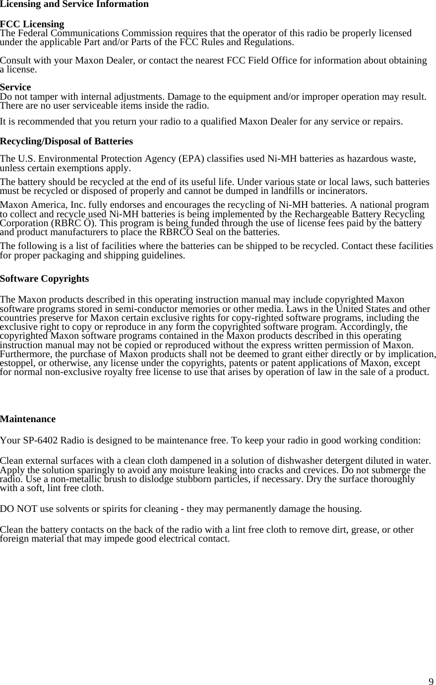  9Licensing and Service Information  FCC Licensing The Federal Communications Commission requires that the operator of this radio be properly licensed under the applicable Part and/or Parts of the FCC Rules and Regulations.  Consult with your Maxon Dealer, or contact the nearest FCC Field Office for information about obtaining a license.  Service Do not tamper with internal adjustments. Damage to the equipment and/or improper operation may result. There are no user serviceable items inside the radio.  It is recommended that you return your radio to a qualified Maxon Dealer for any service or repairs.  Recycling/Disposal of Batteries  The U.S. Environmental Protection Agency (EPA) classifies used Ni-MH batteries as hazardous waste, unless certain exemptions apply.  The battery should be recycled at the end of its useful life. Under various state or local laws, such batteries must be recycled or disposed of properly and cannot be dumped in landfills or incinerators.  Maxon America, Inc. fully endorses and encourages the recycling of Ni-MH batteries. A national program to collect and recycle used Ni-MH batteries is being implemented by the Rechargeable Battery Recycling Corporation (RBRC Ö). This program is being funded through the use of license fees paid by the battery and product manufacturers to place the RBRCÖ Seal on the batteries.  The following is a list of facilities where the batteries can be shipped to be recycled. Contact these facilities for proper packaging and shipping guidelines.  Software Copyrights  The Maxon products described in this operating instruction manual may include copyrighted Maxon software programs stored in semi-conductor memories or other media. Laws in the United States and other countries preserve for Maxon certain exclusive rights for copy-righted software programs, including the exclusive right to copy or reproduce in any form the copyrighted software program. Accordingly, the copyrighted Maxon software programs contained in the Maxon products described in this operating instruction manual may not be copied or reproduced without the express written permission of Maxon. Furthermore, the purchase of Maxon products shall not be deemed to grant either directly or by implication, estoppel, or otherwise, any license under the copyrights, patents or patent applications of Maxon, except for normal non-exclusive royalty free license to use that arises by operation of law in the sale of a product.    Maintenance  Your SP-6402 Radio is designed to be maintenance free. To keep your radio in good working condition:  Clean external surfaces with a clean cloth dampened in a solution of dishwasher detergent diluted in water. Apply the solution sparingly to avoid any moisture leaking into cracks and crevices. Do not submerge the radio. Use a non-metallic brush to dislodge stubborn particles, if necessary. Dry the surface thoroughly with a soft, lint free cloth.  DO NOT use solvents or spirits for cleaning - they may permanently damage the housing.  Clean the battery contacts on the back of the radio with a lint free cloth to remove dirt, grease, or other foreign material that may impede good electrical contact.           