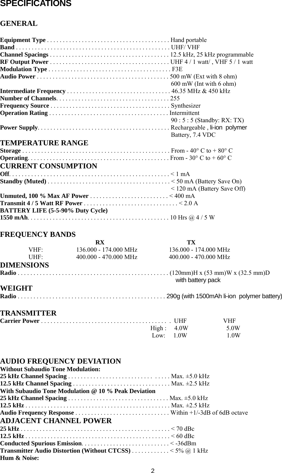   2SPECIFICATIONS  GENERAL  Equipment Type . . . . . . . . . . . . . . . . . . . . . . . . . . . . . . . . . . . . . . . Hand portable Band . . . . . . . . . . . . . . . . . . . . . . . . . . . . . . . . . . . . . . . . . . . . . . . . . UHF/ VHF Channel Spacings . . . . . . . . . . . . . . . . . . . . . . . . . . . . . . . . . . . . . . 12.5 kHz, 25 kHz programmable RF Output Power . . . . . . . . . . . . . . . . . . . . . . . . . . . . . . . . . . . . . . UHF 4 / 1 watt/ , VHF 5 / 1 watt Modulation Type . . . . . . . . . . . . . . . . . . . . . . . . . . . . . . . . . . . . . . . F3E Audio Power . . . . . . . . . . . . . . . . . . . . . . . . . . . . . . . . . . . . . . . . . . 500 mW (Ext with 8 ohm) 600 mW (Int with 6 ohm) Intermediate Frequency . . . . . . . . . . . . . . . . . . . . . . . . . . . . . . . . . 46.35 MHz &amp; 450 kHz Number of Channels. . . . . . . . . . . . . . . . . . . . . . . . . . . . . . . . . . . . 255 Frequency Source . . . . . . . . . . . . . . . . . . . . . . . . . . . . . . . . . . . . . . Synthesizer Operation Rating . . . . . . . . . . . . . . . . . . . . . . . . . . . . . . . . . . . . . . Intermittent 90 : 5 : 5 (Standby: RX: TX) Power Supply. . . . . . . . . . . . . . . . . . . . . . . . . . . . . . . . . . . . . . . . . . Rechargeable , li-ion  polymer Battery, 7.4 VDC  TEMPERATURE RANGE Storage . . . . . . . . . . . . . . . . . . . . . . . . . . . . . . . . . . . . . . . . . . . . . . . From - 40° C to + 80° C Operating. . . . . . . . . . . . . . . . . . . . . . . . . . . . . . . . . . . . . . . . . . . . . From - 30° C to + 60° C CURRENT CONSUMPTION Off. . . . . . . . . . . . . . . . . . . . . . . . . . . . . . . . . . . . . . . . . . . . . . . . . . . &lt; 1 mA Standby (Muted) . . . . . . . . . . . . . . . . . . . . . . . . . . . . . . . . . . . . . . . &lt; 50 mA (Battery Save On) &lt; 120 mA (Battery Save Off) Unmuted, 100 % Max AF Power . . . . . . . . . . . . . . . . . . . . . . . . . &lt; 400 mA Transmit 4 / 5 Watt RF Power . . . . . . . . . . . . . . . . . . . . . . . . . . . . . . &lt; 2.0 A BATTERY LIFE (5-5-90% Duty Cycle) 1550 mAh. . . . . . . . . . . . . . . . . . . . . . . . . . . . . . . . . . . . . . . . . . . . . 10 Hrs @ 4 / 5 W  FREQUENCY BANDS  RX                                                    TX VHF:                     136.000 - 174.000 MHz                    136.000 - 174.000 MHz UHF:                     400.000 - 470.000 MHz                    400.000 - 470.000 MHz DIMENSIONS Radio . . . . . . . . . . . . . . . . . . . . . . . . . . . . . . . . . . . . . . . . . . . . . . . . (120mm)H x (53 mm)W x (32.5 mm)D  with battery pack WEIGHT Radio . . . . . . . . . . . . . . . . . . . . . . . . . . . . . . . . . . . . . . . . . . . . . . . 290g (with 1500mAh li-ion  polymer battery)  TRANSMITTER Carrier Power . . . . . . . . . . . . . . . . . . . . . . . . . . . . . . . . . . . . . . . .  .  UHF                       VHF  High :     4.0W                        5.0W Low:     1.0W                         1.0W   AUDIO FREQUENCY DEVIATION Without Subaudio Tone Modulation: 25 kHz Channel Spacing . . . . . . . . . . . . . . . . . . . . . . . . . . .  . . . . . Max. ±5.0 kHz 12.5 kHz Channel Spacing . . . . . . . . . . . . . . . . . . . . . . . . . . . . . . . Max. ±2.5 kHz With Subaudio Tone Modulation @ 10 % Peak Deviation 25 kHz Channel Spacing . . . . . . . . . . . . . . . . . . . . . . . . . . . . . . . . Max. ±5.0 kHz 12.5 kHz . . . . . . . . . . . . . . . . . . . . . . . . . . . . . . . . . . . . . . . . . . . . . . Max. ±2.5 kHz Audio Frequency Response . . . . . . . . . . . . . . . . . . . . . . . . . . . . . . Within +1/-3dB of 6dB octave ADJACENT CHANNEL POWER 25 kHz . . . . . . . . . . . . . . . . . . . . . . . . . . . . . . . . . . . . . . . . .  . . . . . . &lt; 70 dBc 12.5 kHz . . . . . . . . . . . . . . . . . . . . . . . . . . . . . . . . . . . . . . . . . . . . . . &lt; 60 dBc Conducted Spurious Emission. . . . . . . . . . . . . . . . . . . . . . . . . . . . &lt; -36dBm Transmitter Audio Distortion (Without CTCSS) . . . . . . . . . . . . &lt; 5% @ 1 kHz Hum &amp; Noise: 