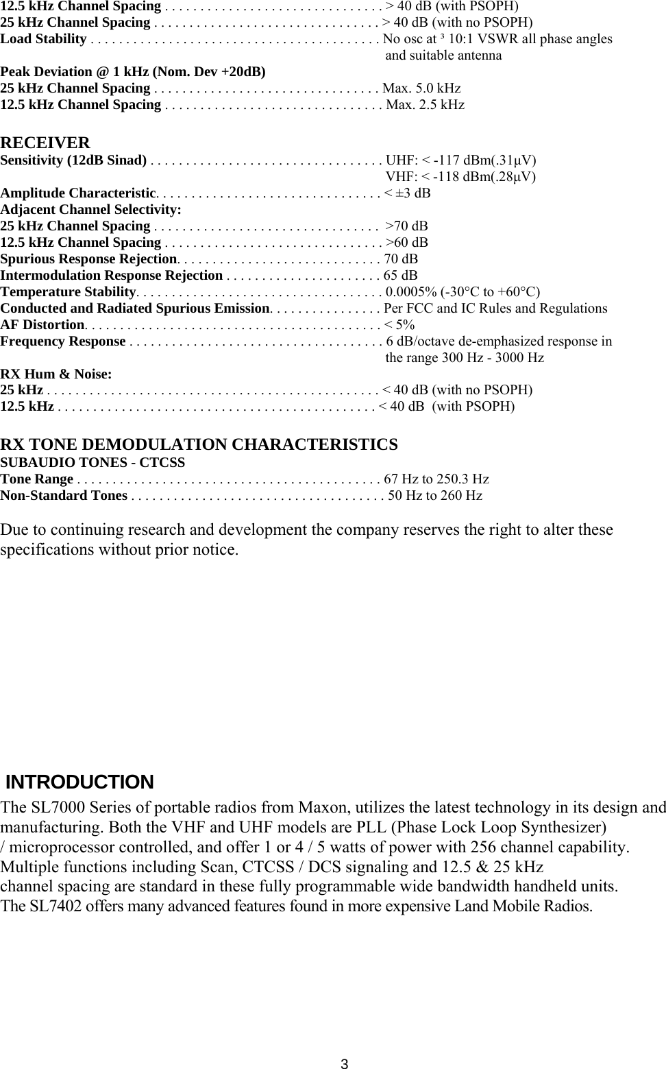   312.5 kHz Channel Spacing . . . . . . . . . . . . . . . . . . . . . . . . . . . . . . . &gt; 40 dB (with PSOPH) 25 kHz Channel Spacing . . . . . . . . . . . . . . . . . . . . . . . . . . . . . . . . &gt; 40 dB (with no PSOPH) Load Stability . . . . . . . . . . . . . . . . . . . . . . . . . . . . . . . . . . . . . . . . . No osc at ³ 10:1 VSWR all phase angles and suitable antenna Peak Deviation @ 1 kHz (Nom. Dev +20dB) 25 kHz Channel Spacing . . . . . . . . . . . . . . . . . . . . . . . . . . . . . . . . Max. 5.0 kHz 12.5 kHz Channel Spacing . . . . . . . . . . . . . . . . . . . . . . . . . . . . . . . Max. 2.5 kHz  RECEIVER Sensitivity (12dB Sinad) . . . . . . . . . . . . . . . . . . . . . . . . . . . . . . . . . UHF: &lt; -117 dBm(.31μV) VHF: &lt; -118 dBm(.28μV) Amplitude Characteristic. . . . . . . . . . . . . . . . . . . . . . . . . . . . . . . . &lt; ±3 dB Adjacent Channel Selectivity: 25 kHz Channel Spacing . . . . . . . . . . . . . . . . . . . . . . . . . . . . . . . .  &gt;70 dB 12.5 kHz Channel Spacing . . . . . . . . . . . . . . . . . . . . . . . . . . . . . . . &gt;60 dB Spurious Response Rejection. . . . . . . . . . . . . . . . . . . . . . . . . . . . . 70 dB Intermodulation Response Rejection . . . . . . . . . . . . . . . . . . . . . . 65 dB Temperature Stability. . . . . . . . . . . . . . . . . . . . . . . . . . . . . . . . . . . 0.0005% (-30°C to +60°C) Conducted and Radiated Spurious Emission. . . . . . . . . . . . . . . . Per FCC and IC Rules and Regulations AF Distortion. . . . . . . . . . . . . . . . . . . . . . . . . . . . . . . . . . . . . . . . . . &lt; 5% Frequency Response . . . . . . . . . . . . . . . . . . . . . . . . . . . . . . . . . . . . 6 dB/octave de-emphasized response in the range 300 Hz - 3000 Hz RX Hum &amp; Noise: 25 kHz . . . . . . . . . . . . . . . . . . . . . . . . . . . . . . . . . . . . . . . . . . . . . . . &lt; 40 dB (with no PSOPH) 12.5 kHz . . . . . . . . . . . . . . . . . . . . . . . . . . . . . . . . . . . . . . . . . . . . . &lt; 40 dB  (with PSOPH)  RX TONE DEMODULATION CHARACTERISTICS SUBAUDIO TONES - CTCSS Tone Range . . . . . . . . . . . . . . . . . . . . . . . . . . . . . . . . . . . . . . . . . . . 67 Hz to 250.3 Hz Non-Standard Tones . . . . . . . . . . . . . . . . . . . . . . . . . . . . . . . . . . . . 50 Hz to 260 Hz  Due to continuing research and development the company reserves the right to alter these specifications without prior notice.          INTRODUCTION The SL7000 Series of portable radios from Maxon, utilizes the latest technology in its design and manufacturing. Both the VHF and UHF models are PLL (Phase Lock Loop Synthesizer) / microprocessor controlled, and offer 1 or 4 / 5 watts of power with 256 channel capability.  Multiple functions including Scan, CTCSS / DCS signaling and 12.5 &amp; 25 kHz channel spacing are standard in these fully programmable wide bandwidth handheld units. The SL7402 offers many advanced features found in more expensive Land Mobile Radios.          