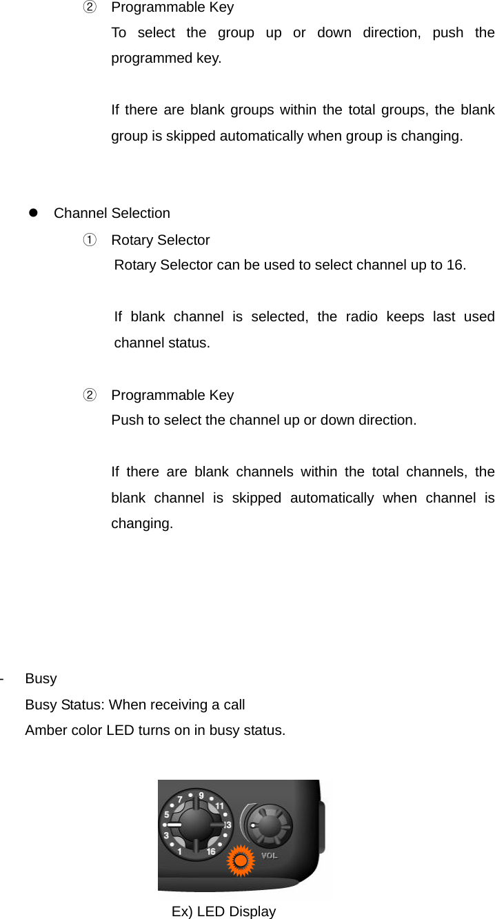 Function Description SP-7402 9/32 ② Programmable Key To select the group up or down direction, push the programmed key.  If there are blank groups within the total groups, the blank group is skipped automatically when group is changing.   z Channel Selection ① Rotary Selector Rotary Selector can be used to select channel up to 16.  If blank channel is selected, the radio keeps last used channel status.  ② Programmable Key Push to select the channel up or down direction.  If there are blank channels within the total channels, the blank channel is skipped automatically when channel is changing.      - Busy Busy Status: When receiving a call Amber color LED turns on in busy status.               Ex) LED Display 