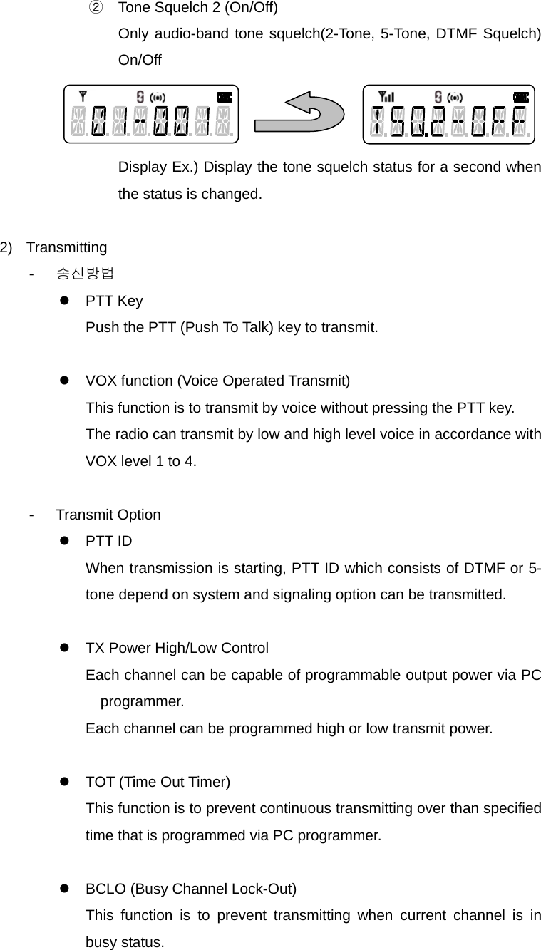 Function Description SP-7402 13/32 ②  Tone Squelch 2 (On/Off) Only audio-band tone squelch(2-Tone, 5-Tone, DTMF Squelch) On/Off    Display Ex.) Display the tone squelch status for a second when the status is changed.  2) Transmitting -  송신방법 z PTT Key Push the PTT (Push To Talk) key to transmit.  z  VOX function (Voice Operated Transmit) This function is to transmit by voice without pressing the PTT key. The radio can transmit by low and high level voice in accordance with VOX level 1 to 4.  - Transmit Option z PTT ID When transmission is starting, PTT ID which consists of DTMF or 5-tone depend on system and signaling option can be transmitted.  z  TX Power High/Low Control Each channel can be capable of programmable output power via PC programmer. Each channel can be programmed high or low transmit power.  z  TOT (Time Out Timer) This function is to prevent continuous transmitting over than specified time that is programmed via PC programmer.  z  BCLO (Busy Channel Lock-Out) This function is to prevent transmitting when current channel is in busy status. 