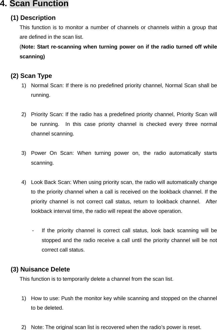 Function Description SP-7402 18/32 4. Scan Function (1) Description This function is to monitor a number of channels or channels within a group that are defined in the scan list. (Note: Start re-scanning when turning power on if the radio turned off while scanning)  (2) Scan Type 1)  Normal Scan: If there is no predefined priority channel, Normal Scan shall be running.  2)  Priority Scan: If the radio has a predefined priority channel, Priority Scan will be running.  In this case priority channel is checked every three normal channel scanning.  3)  Power On Scan: When turning power on, the radio automatically starts scanning.  4)  Look Back Scan: When using priority scan, the radio will automatically change to the priority channel when a call is received on the lookback channel. If the priority channel is not correct call status, return to lookback channel.  After lookback interval time, the radio will repeat the above operation.  -  If the priority channel is correct call status, look back scanning will be stopped and the radio receive a call until the priority channel will be not correct call status.  (3) Nuisance Delete This function is to temporarily delete a channel from the scan list.  1)  How to use: Push the monitor key while scanning and stopped on the channel to be deleted.  2)  Note: The original scan list is recovered when the radio’s power is reset.  