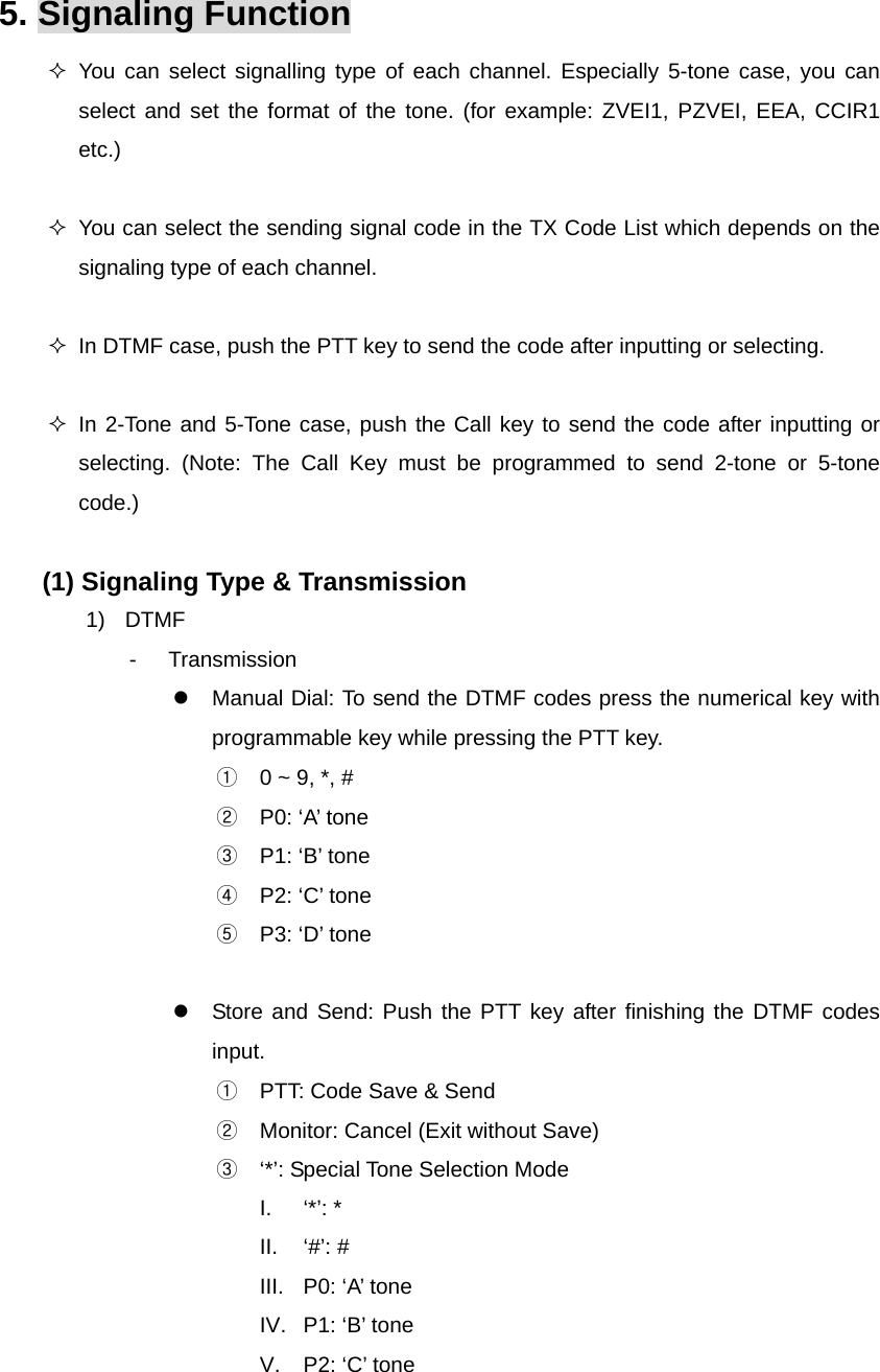 Function Description SP-7402 21/32 5. Signaling Function  You can select signalling type of each channel. Especially 5-tone case, you can select and set the format of the tone. (for example: ZVEI1, PZVEI, EEA, CCIR1 etc.)    You can select the sending signal code in the TX Code List which depends on the signaling type of each channel.    In DTMF case, push the PTT key to send the code after inputting or selecting.   In 2-Tone and 5-Tone case, push the Call key to send the code after inputting or selecting. (Note: The Call Key must be programmed to send 2-tone or 5-tone code.)  (1) Signaling Type &amp; Transmission 1) DTMF - Transmission z  Manual Dial: To send the DTMF codes press the numerical key with programmable key while pressing the PTT key.   ①  0 ~ 9, *, # ②  P0: ‘A’ tone ③  P1: ‘B’ tone ④  P2: ‘C’ tone ⑤  P3: ‘D’ tone  z  Store and Send: Push the PTT key after finishing the DTMF codes input. ①  PTT: Code Save &amp; Send ②  Monitor: Cancel (Exit without Save) ③  ‘*’: Special Tone Selection Mode I. ‘*’: * II. ‘#’: # III.  P0: ‘A’ tone IV.  P1: ‘B’ tone V.  P2: ‘C’ tone 