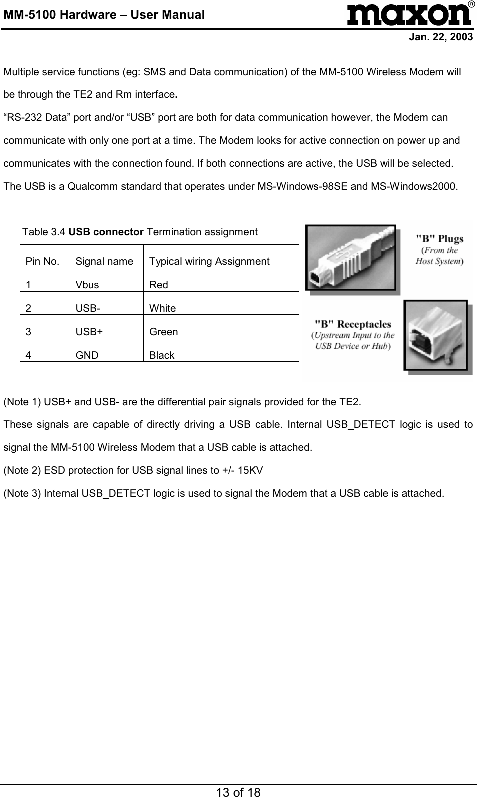 MM-5100 Hardware – User Manual Jan. 22, 2003 13 of 18 Multiple service functions (eg: SMS and Data communication) of the MM-5100 Wireless Modem will be through the TE2 and Rm interface. “RS-232 Data” port and/or “USB” port are both for data communication however, the Modem can communicate with only one port at a time. The Modem looks for active connection on power up and communicates with the connection found. If both connections are active, the USB will be selected. The USB is a Qualcomm standard that operates under MS-Windows-98SE and MS-Windows2000.  Table 3.4 USB connector Termination assignment  Pin No.  Signal name  Typical wiring Assignment 1 Vbus  Red 2 USB-  White 3 USB+  Green 4 GND  Black  (Note 1) USB+ and USB- are the differential pair signals provided for the TE2. These signals are capable of directly driving a USB cable. Internal USB_DETECT logic is used to signal the MM-5100 Wireless Modem that a USB cable is attached. (Note 2) ESD protection for USB signal lines to +/- 15KV (Note 3) Internal USB_DETECT logic is used to signal the Modem that a USB cable is attached.  
