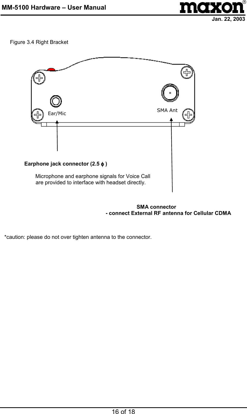 MM-5100 Hardware – User Manual Jan. 22, 2003 16 of 18                                  Ear/Mic SMA Ant      Earphone jack connector (2.5 φφφφ )    Microphone and earphone signals for Voice Call are provided to interface with headset directly.      SMA connector   - connect External RF antenna for Cellular CDMA      *caution: please do not over tighten antenna to the connector.   Figure 3.4 Right Bracket 