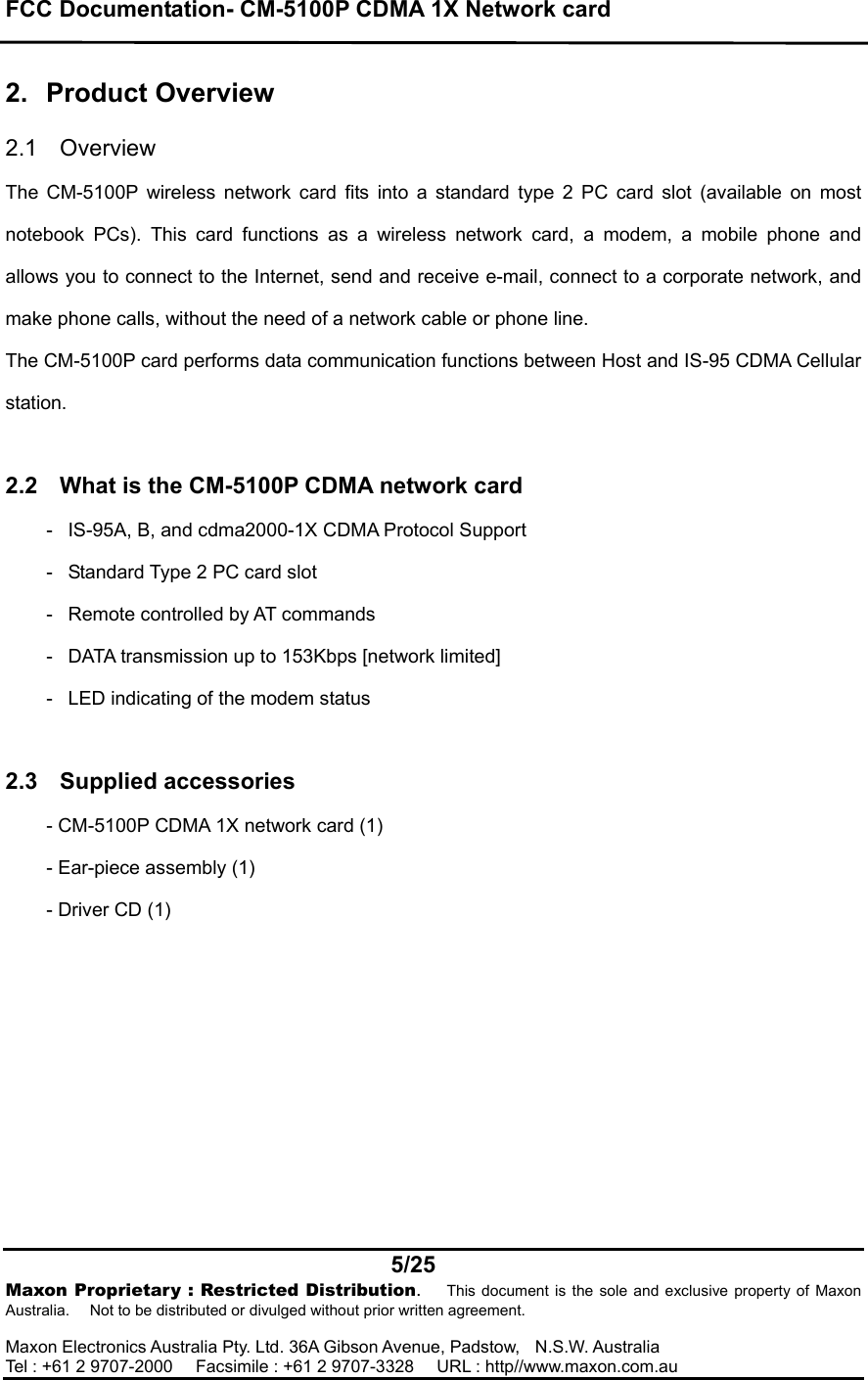 FCC Documentation- CM-5100P CDMA 1X Network card    5/25  Maxon Proprietary : Restricted Distribution.   This document is the sole and exclusive property of Maxon Australia.      Not to be distributed or divulged without prior written agreement.  Maxon Electronics Australia Pty. Ltd. 36A Gibson Avenue, Padstow,  N.S.W. Australia    Tel : +61 2 9707-2000      Facsimile : +61 2 9707-3328      URL : http//www.maxon.com.au  2. Product Overview  2.1 Overview  The CM-5100P wireless network card fits into a standard type 2 PC card slot (available on most notebook PCs). This card functions as a wireless network card, a modem, a mobile phone and allows you to connect to the Internet, send and receive e-mail, connect to a corporate network, and make phone calls, without the need of a network cable or phone line. The CM-5100P card performs data communication functions between Host and IS-95 CDMA Cellular station.   2.2  What is the CM-5100P CDMA network card -    IS-95A, B, and cdma2000-1X CDMA Protocol Support -    Standard Type 2 PC card slot -    Remote controlled by AT commands -    DATA transmission up to 153Kbps [network limited] -    LED indicating of the modem status  2.3 Supplied accessories - CM-5100P CDMA 1X network card (1) - Ear-piece assembly (1) - Driver CD (1)   