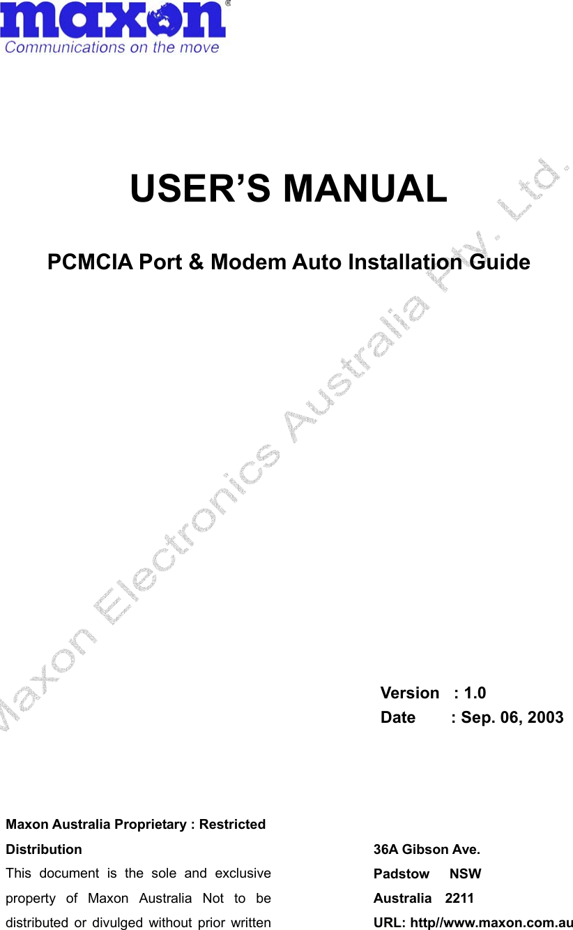       USER’S MANUAL  PCMCIA Port &amp; Modem Auto Installation Guide                 Version  : 1.0 Date     : Sep. 06, 2003   Maxon Australia Proprietary : Restricted Distribution This document is the sole and exclusive property of Maxon Australia Not to be distributed or divulged without prior written 36A Gibson Ave. Padstow   NSW Australia  2211 URL: http//www.maxon.com.au 