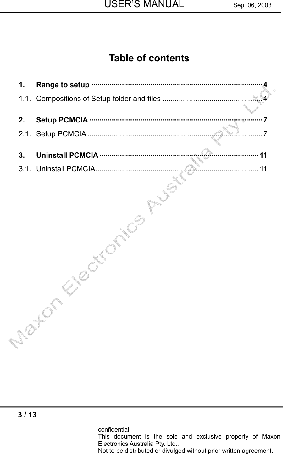        USER’S MANUAL          Sep. 06, 2003  3 / 13  confidential This document is the sole and exclusive property of Maxon Electronics Australia Pty. Ltd.. Not to be distributed or divulged without prior written agreement.      Table of contents 1. Range to setup ····················································································4 1.1. Compositions of Setup folder and files .................................................4 2. Setup PCMCIA ·····················································································7 2.1. Setup PCMCIA ......................................................................................7 3. Uninstall PCMCIA ·············································································· 11 3.1. Uninstall PCMCIA................................................................................ 11   