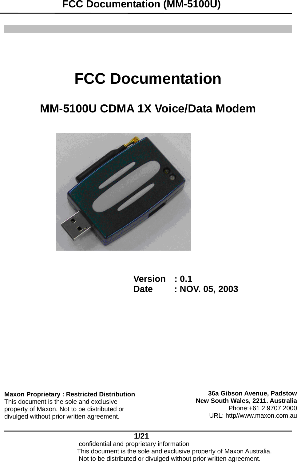   FCC Documentation (MM-5100U)    1/21                            confidential and proprietary information       FCC Documentation   MM-5100U CDMA 1X Voice/Data Modem      Version  : 0.1 Date     : NOV. 05, 2003   36a Gibson Avenue, PadstowNew South Wales, 2211. AustraliaPhone:+61 2 9707 2000URL: http//www.maxon.com.auMaxon Proprietary : Restricted Distribution This document is the sole and exclusive property of Maxon. Not to be distributed or divulged without prior written agreement.                       This document is the sole and exclusive property of Maxon Australia.                           Not to be distributed or divulged without prior written agreement.  