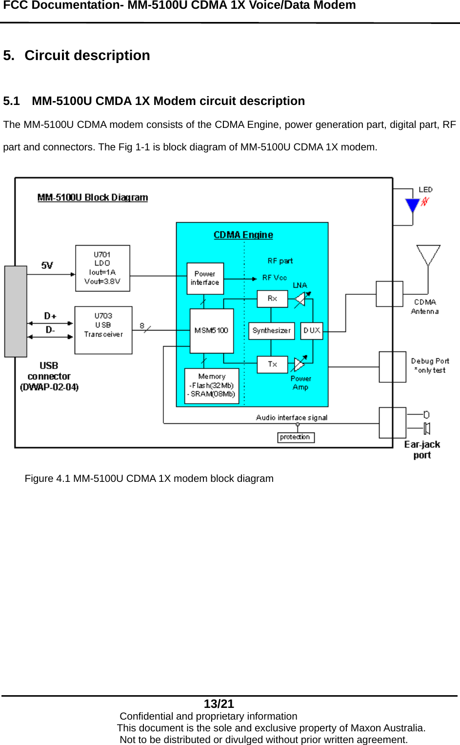 FCC Documentation- MM-5100U CDMA 1X Voice/Data Modem   5. Circuit description  5.1  MM-5100U CMDA 1X Modem circuit description The MM-5100U CDMA modem consists of the CDMA Engine, power generation part, digital part, RF part and connectors. The Fig 1-1 is block diagram of MM-5100U CDMA 1X modem.   Figure 4.1 MM-5100U CDMA 1X modem block diagram  13/21                            Confidential and proprietary information                       This document is the sole and exclusive property of Maxon Australia.                           Not to be distributed or divulged without prior written agreement. 