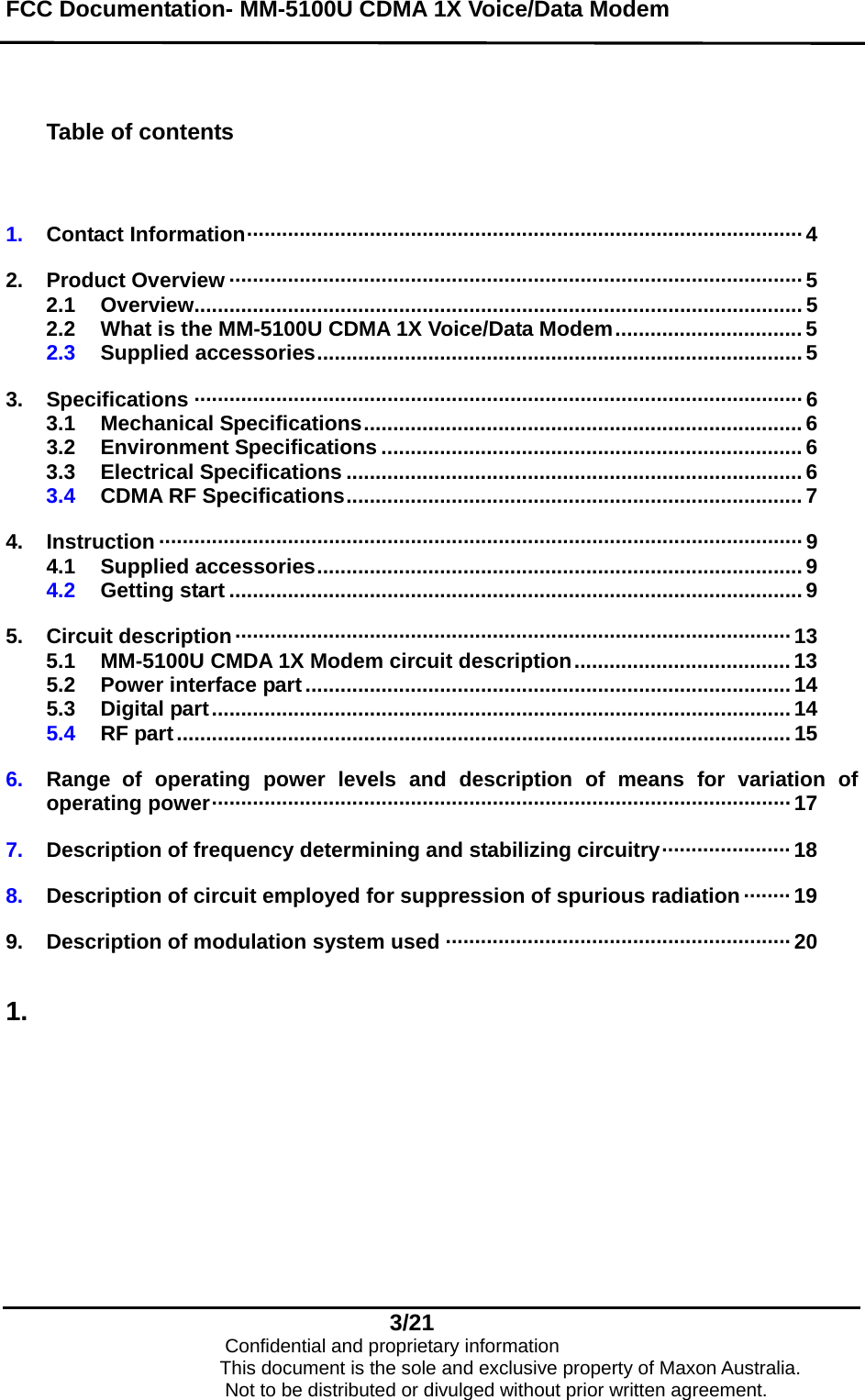 FCC Documentation- MM-5100U CDMA 1X Voice/Data Modem    Table of contents   1.  Contact Information······························································································· 4  2.  Product Overview ·································································································· 5 2.1  Overview........................................................................................................ 5 2.2  What is the MM-5100U CDMA 1X Voice/Data Modem................................ 5 2.3  Supplied accessories...................................................................................5  3.  Specifications ········································································································6 3.1  Mechanical Specifications...........................................................................6 3.2  Environment Specifications ........................................................................ 6 3.3  Electrical Specifications .............................................................................. 6 3.4  CDMA RF Specifications.............................................................................. 7  4.  Instruction ·············································································································· 9 4.1  Supplied accessories...................................................................................9 4.2  Getting start .................................................................................................. 9  5.  Circuit description·······························································································13 5.1  MM-5100U CMDA 1X Modem circuit description..................................... 13 5.2  Power interface part ................................................................................... 14 5.3  Digital part...................................................................................................14 5.4  RF part......................................................................................................... 15  6.  Range of operating power levels and description of means for variation of operating power··································································································· 17  7.  Description of frequency determining and stabilizing circuitry······················ 18  8.  Description of circuit employed for suppression of spurious radiation ········ 19  9.  Description of modulation system used ···························································20  1.  3/21                            Confidential and proprietary information                       This document is the sole and exclusive property of Maxon Australia.                           Not to be distributed or divulged without prior written agreement. 