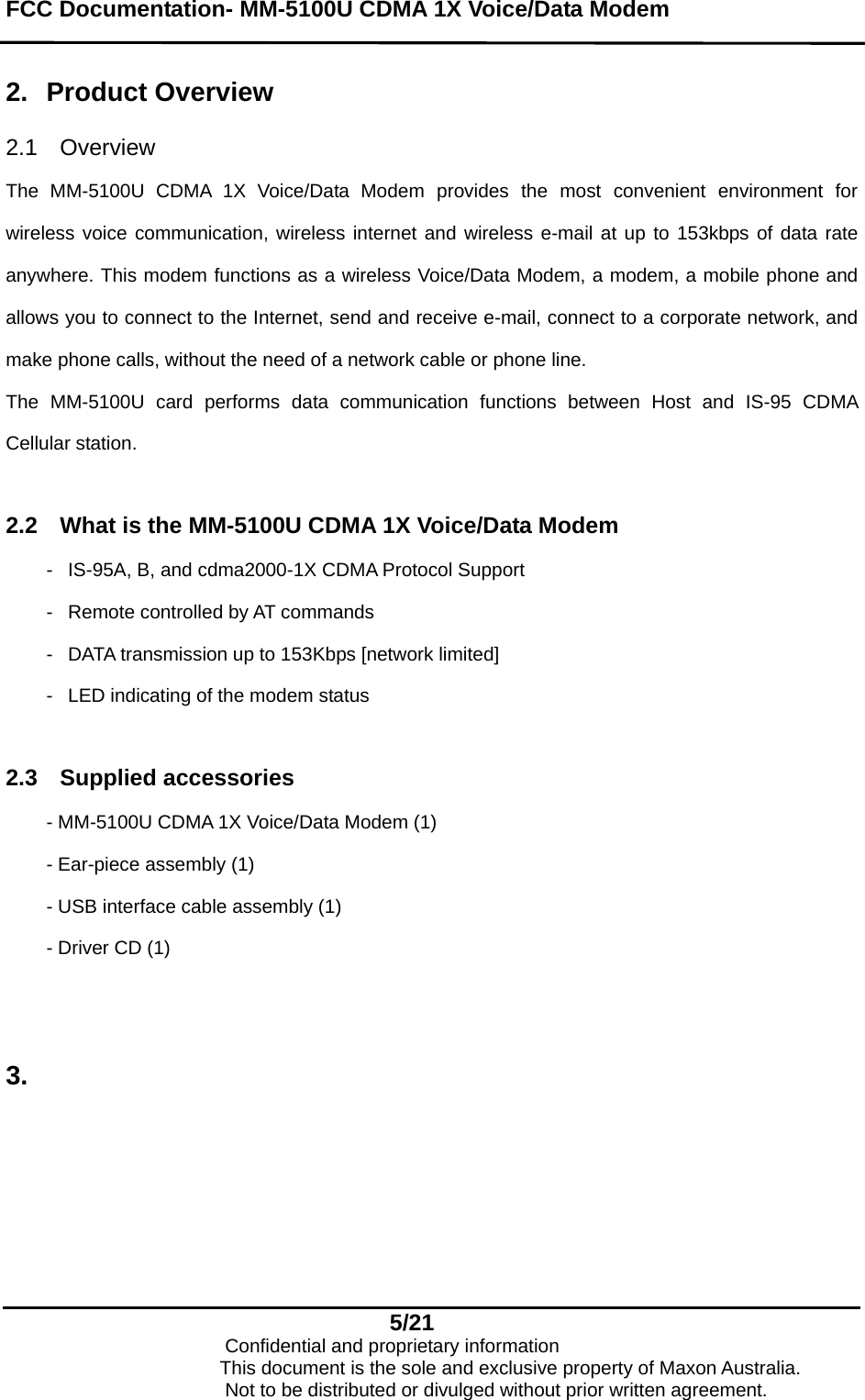 FCC Documentation- MM-5100U CDMA 1X Voice/Data Modem   2.  Product Overview  2.1 Overview  The MM-5100U CDMA 1X Voice/Data Modem provides the most convenient environment for wireless voice communication, wireless internet and wireless e-mail at up to 153kbps of data rate anywhere. This modem functions as a wireless Voice/Data Modem, a modem, a mobile phone and allows you to connect to the Internet, send and receive e-mail, connect to a corporate network, and make phone calls, without the need of a network cable or phone line. The MM-5100U card performs data communication functions between Host and IS-95 CDMA Cellular station.   2.2  What is the MM-5100U CDMA 1X Voice/Data Modem -  IS-95A, B, and cdma2000-1X CDMA Protocol Support -  Remote controlled by AT commands -  DATA transmission up to 153Kbps [network limited] -  LED indicating of the modem status  2.3 Supplied accessories - MM-5100U CDMA 1X Voice/Data Modem (1) - Ear-piece assembly (1) - USB interface cable assembly (1) - Driver CD (1)   3.  5/21                            Confidential and proprietary information                       This document is the sole and exclusive property of Maxon Australia.                           Not to be distributed or divulged without prior written agreement. 
