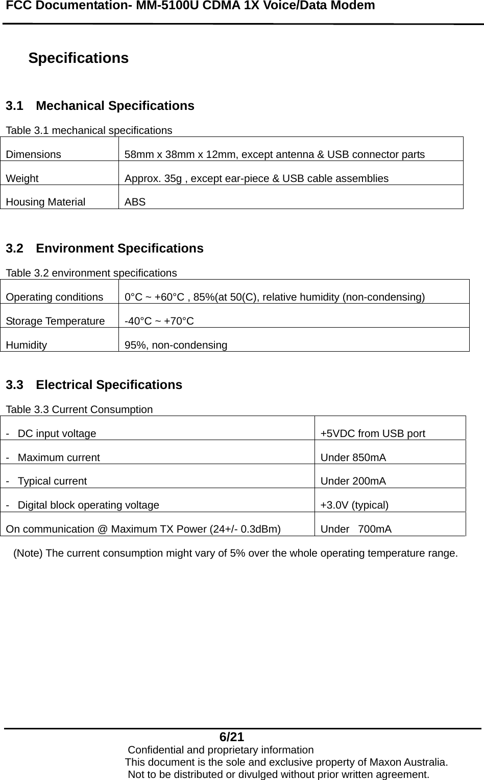 FCC Documentation- MM-5100U CDMA 1X Voice/Data Modem   Specifications  3.1 Mechanical Specifications  Table 3.1 mechanical specifications Dimensions  58mm x 38mm x 12mm, except antenna &amp; USB connector parts Weight  Approx. 35g , except ear-piece &amp; USB cable assemblies Housing Material  ABS  3.2 Environment Specifications Table 3.2 environment specifications Operating conditions   0°C ~ +60°C , 85%(at 50(C), relative humidity (non-condensing) Storage Temperature  -40°C ~ +70°C Humidity 95%, non-condensing  3.3 Electrical Specifications  Table 3.3 Current Consumption -  DC input voltage  +5VDC from USB port -  Maximum current   Under 850mA -  Typical current   Under 200mA -  Digital block operating voltage   +3.0V (typical) On communication @ Maximum TX Power (24+/- 0.3dBm)  Under  700mA  (Note) The current consumption might vary of 5% over the whole operating temperature range.    6/21                            Confidential and proprietary information                       This document is the sole and exclusive property of Maxon Australia.                           Not to be distributed or divulged without prior written agreement. 