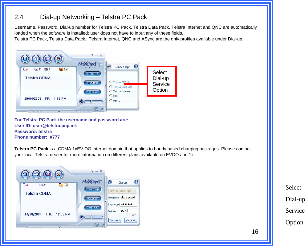 2.4  Dial-up Networking – Telstra PC Pack Username, Password, Dial-up number for Telstra PC Pack, Telstra Data Pack, Telstra Internet and QNC are automatically loaded when the software is installed; user does not have to input any of these fields. Telstra PC Pack, Telstra Data Pack,  Telstra Internet, QNC and ASync are the only profiles available under Dial-up.              For Telstra PC Pack the username and password are:  User ID: user@telstra.pcpack Password: telstra Phone number:  #777  Telstra PC Pack is a CDMA 1xEV-DO internet domain that applies to hourly based charging packages. Please contact your local Telstra dealer for more information on different plans available on EVDO and 1x.       16   Select Dial-up Service Option Select Dial-up Service Option 