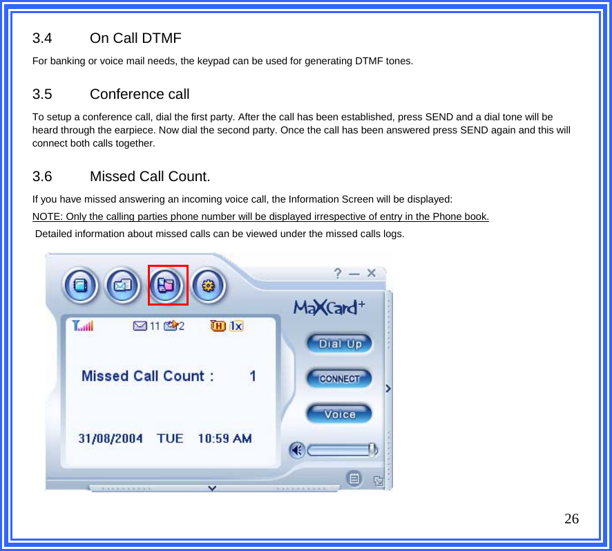 3.4  On Call DTMF  For banking or voice mail needs, the keypad can be used for generating DTMF tones.  3.5 Conference call To setup a conference call, dial the first party. After the call has been established, press SEND and a dial tone will be heard through the earpiece. Now dial the second party. Once the call has been answered press SEND again and this will connect both calls together.   3.6  Missed Call Count. If you have missed answering an incoming voice call, the Information Screen will be displayed: NOTE: Only the calling parties phone number will be displayed irrespective of entry in the Phone book.  Detailed information about missed calls can be viewed under the missed calls logs.               26