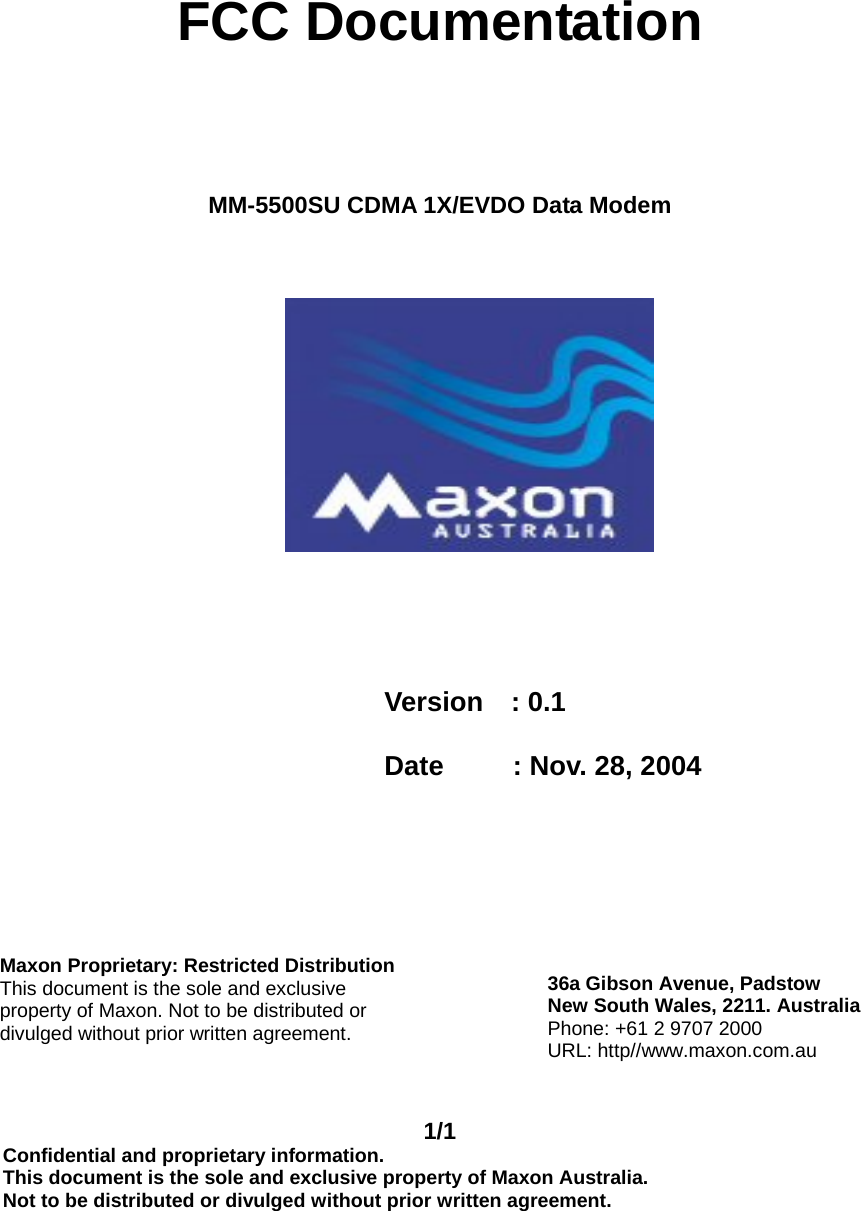 1/1 Confidential and proprietary information. This document is the sole and exclusive property of Maxon Australia. Not to be distributed or divulged without prior written agreement.       FCC Documentation    MM-5500SU CDMA 1X/EVDO Data Modem                                        Version  : 0.1  Date     : Nov. 28, 2004   Maxon Proprietary: Restricted DistributionThis document is the sole and exclusive property of Maxon. Not to be distributed or divulged without prior written agreement. 36a Gibson Avenue, Padstow New South Wales, 2211. Australia Phone: +61 2 9707 2000 URL: http//www.maxon.com.au 