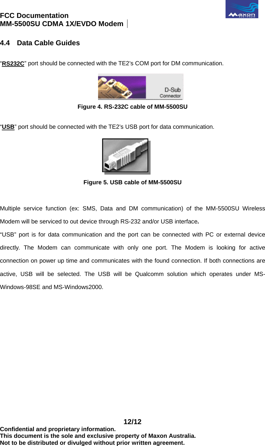 FCC Documentation                                              MM-5500SU CDMA 1X/EVDO Modem    12/12 Confidential and proprietary information. This document is the sole and exclusive property of Maxon Australia. Not to be distributed or divulged without prior written agreement. 4.4  Data Cable Guides  “RS232C” port should be connected with the TE2’s COM port for DM communication.  Figure 4. RS-232C cable of MM-5500SU  “USB” port should be connected with the TE2’s USB port for data communication.  Figure 5. USB cable of MM-5500SU  Multiple service function (ex: SMS, Data and DM communication) of the MM-5500SU Wireless Modem will be serviced to out device through RS-232 and/or USB interface. “USB” port is for data communication and the port can be connected with PC or external device directly. The Modem can communicate with only one port. The Modem is looking for active connection on power up time and communicates with the found connection. If both connections are active, USB will be selected. The USB will be Qualcomm solution which operates under MS-Windows-98SE and MS-Windows2000.   