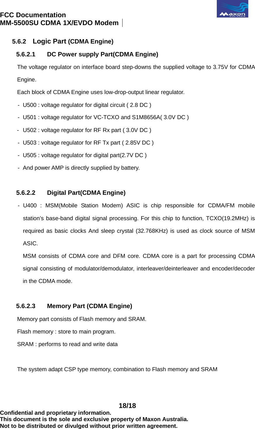 FCC Documentation                                              MM-5500SU CDMA 1X/EVDO Modem    18/18 Confidential and proprietary information. This document is the sole and exclusive property of Maxon Australia. Not to be distributed or divulged without prior written agreement. 5.6.2  Logic Part (CDMA Engine) 5.6.2.1  DC Power supply Part(CDMA Engine) The voltage regulator on interface board step-downs the supplied voltage to 3.75V for CDMA Engine. Each block of CDMA Engine uses low-drop-output linear regulator. -   U500 : voltage regulator for digital circuit ( 2.8 DC )   -   U501 : voltage regulator for VC-TCXO and S1M8656A( 3.0V DC ) -  U502 : voltage regulator for RF Rx part ( 3.0V DC ) -  U503 : voltage regulator for RF Tx part ( 2.85V DC ) -  U505 : voltage regulator for digital part(2.7V DC ) -  And power AMP is directly supplied by battery.  5.6.2.2  Digital Part(CDMA Engine) -  U400 : MSM(Mobile Station Modem) ASIC is chip responsible for CDMA/FM mobile station’s base-band digital signal processing. For this chip to function, TCXO(19.2MHz) is required as basic clocks And sleep crystal (32.768KHz) is used as clock source of MSM ASIC. MSM consists of CDMA core and DFM core. CDMA core is a part for processing CDMA signal consisting of modulator/demodulator, interleaver/deinterleaver and encoder/decoder in the CDMA mode.  5.6.2.3  Memory Part (CDMA Engine) Memory part consists of Flash memory and SRAM.   Flash memory : store to main program.       SRAM : performs to read and write data  The system adapt CSP type memory, combination to Flash memory and SRAM   