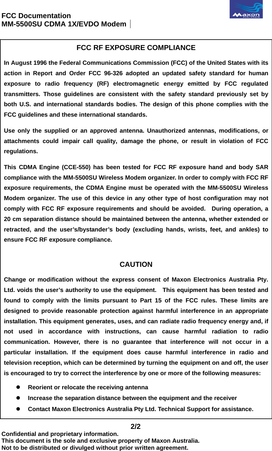 FCC Documentation                                              MM-5500SU CDMA 1X/EVDO Modem    2/2 Confidential and proprietary information. This document is the sole and exclusive property of Maxon Australia. Not to be distributed or divulged without prior written agreement.  FCC RF EXPOSURE COMPLIANCE  In August 1996 the Federal Communications Commission (FCC) of the United States with itsaction in Report and Order FCC 96-326 adopted an updated safety standard for human exposure to radio frequency (RF) electromagnetic energy emitted by FCC regulatedtransmitters. Those guidelines are consistent with the safety standard previously set byboth U.S. and international standards bodies. The design of this phone complies with theFCC guidelines and these international standards. Use only the supplied or an approved antenna. Unauthorized antennas, modifications, orattachments could impair call quality, damage the phone, or result in violation of FCCregulations. This CDMA Engine (CCE-550) has been tested for FCC RF exposure hand and body SAR compliance with the MM-5500SU Wireless Modem organizer. In order to comply with FCC RF exposure requirements, the CDMA Engine must be operated with the MM-5500SU Wireless Modem organizer. The use of this device in any other type of host configuration may not comply with FCC RF exposure requirements and should be avoided.  During operation, a 20 cm separation distance should be maintained between the antenna, whether extended orretracted, and the user’s/bystander’s body (excluding hands, wrists, feet, and ankles) to ensure FCC RF exposure compliance.  CAUTION  Change or modification without the express consent of Maxon Electronics Australia Pty. Ltd. voids the user’s authority to use the equipment.  This equipment has been tested and found to comply with the limits pursuant to Part 15 of the FCC rules. These limits are designed to provide reasonable protection against harmful interference in an appropriateinstallation. This equipment generates, uses, and can radiate radio frequency energy and, if not used in accordance with instructions, can cause harmful radiation to radiocommunication. However, there is no guarantee that interference will not occur in aparticular installation. If the equipment does cause harmful interference in radio and television reception, which can be determined by turning the equipment on and off, the useris encouraged to try to correct the interference by one or more of the following measures:   Reorient or relocate the receiving antenna   Increase the separation distance between the equipment and the receiver   Contact Maxon Electronics Australia Pty Ltd. Technical Support for assistance. 