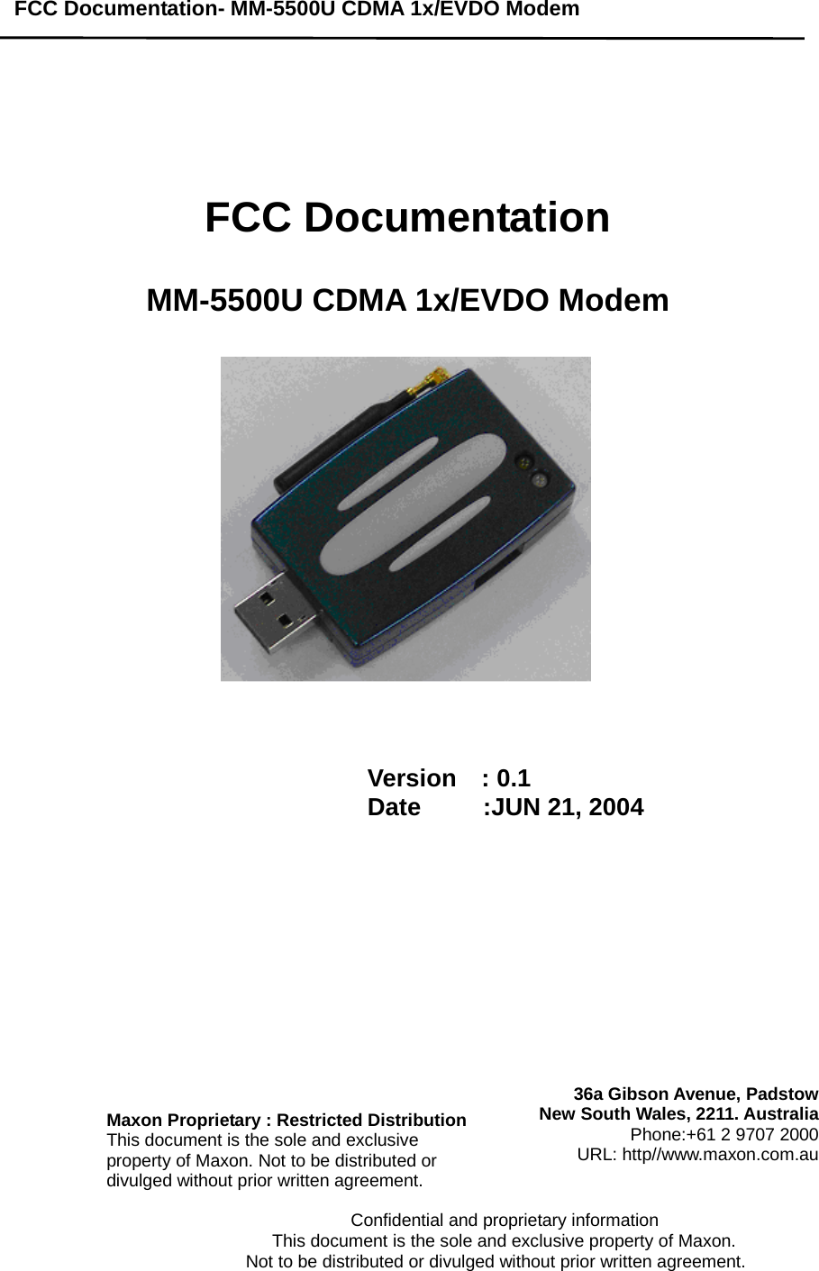 FCC Documentation- MM-5500U CDMA 1x/EVDO Modem                                              Confidential and proprietary information                          This document is the sole and exclusive property of Maxon.                           Not to be distributed or divulged without prior written agreement.        FCC Documentation   MM-5500U CDMA 1x/EVDO Modem       Version  : 0.1 Date     :JUN 21, 2004    Maxon Proprietary : Restricted DistributionThis document is the sole and exclusive property of Maxon. Not to be distributed or divulged without prior written agreement. 36a Gibson Avenue, PadstowNew South Wales, 2211. AustraliaPhone:+61 2 9707 2000URL: http//www.maxon.com.au