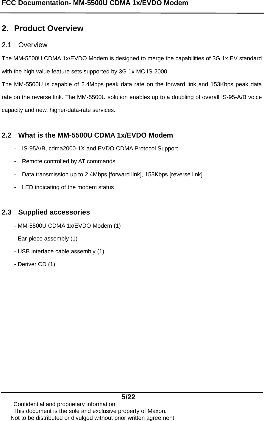 FCC Documentation- MM-5500U CDMA 1x/EVDO Modem   5/22      Confidential and proprietary information This document is the sole and exclusive property of Maxon.       Not to be distributed or divulged without prior written agreement.  2. Product Overview  2.1 Overview  The MM-5500U CDMA 1x/EVDO Modem is designed to merge the capabilities of 3G 1x EV standard with the high value feature sets supported by 3G 1x MC IS-2000. The MM-5500U is capable of 2.4Mbps peak data rate on the forward link and 153Kbps peak data rate on the reverse link. The MM-5500U solution enables up to a doubling of overall IS-95-A/B voice capacity and new, higher-data-rate services.  2.2  What is the MM-5500U CDMA 1x/EVDO Modem -    IS-95A/B, cdma2000-1X and EVDO CDMA Protocol Support -    Remote controlled by AT commands -    Data transmission up to 2.4Mbps [forward link], 153Kbps [reverse link] -    LED indicating of the modem status  2.3 Supplied accessories - MM-5500U CDMA 1x/EVDO Modem (1) - Ear-piece assembly (1) - USB interface cable assembly (1) - Deriver CD (1)   