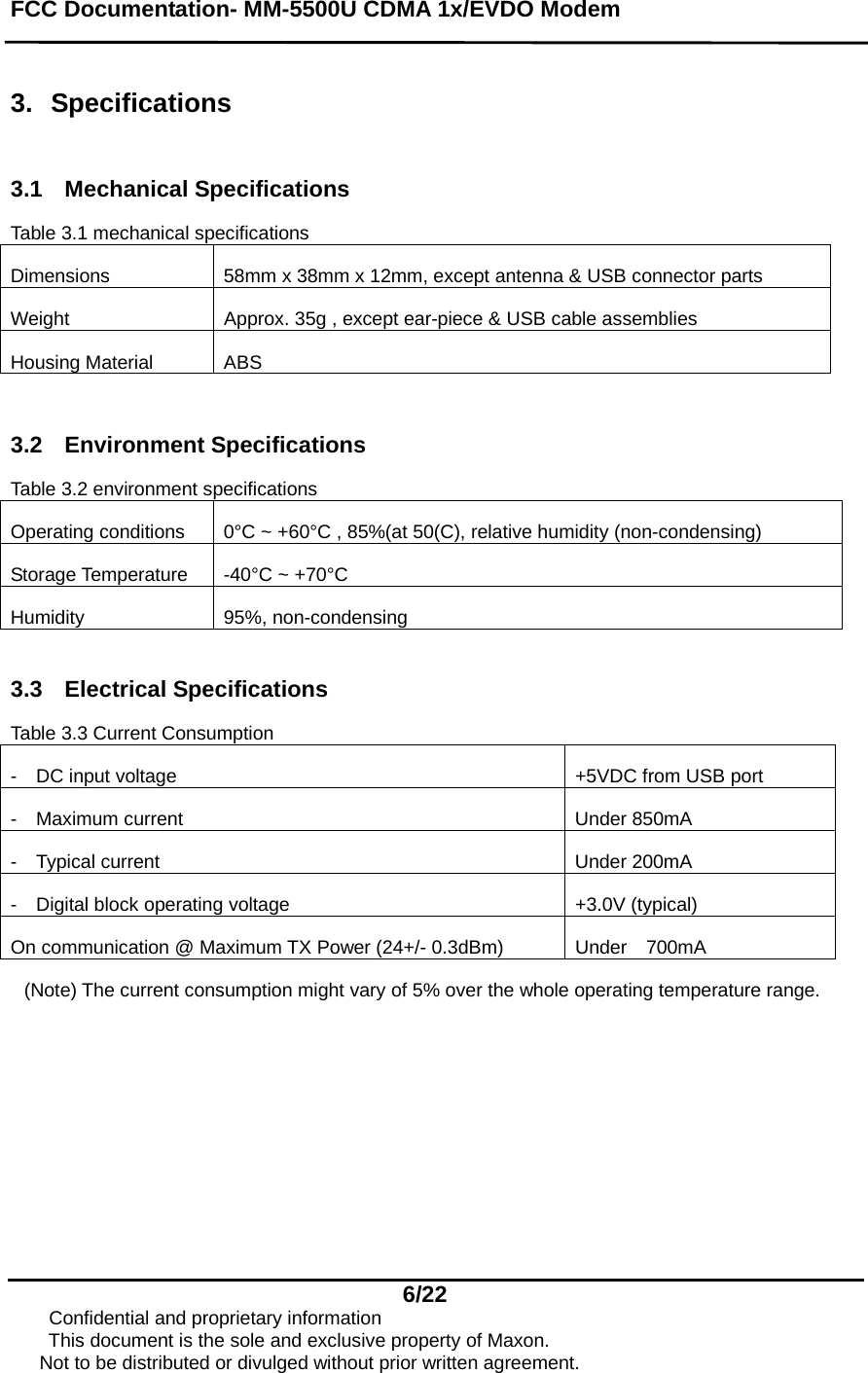 FCC Documentation- MM-5500U CDMA 1x/EVDO Modem   6/22      Confidential and proprietary information This document is the sole and exclusive property of Maxon.       Not to be distributed or divulged without prior written agreement.  3. Specifications  3.1 Mechanical Specifications  Table 3.1 mechanical specifications Dimensions  58mm x 38mm x 12mm, except antenna &amp; USB connector parts Weight  Approx. 35g , except ear-piece &amp; USB cable assemblies Housing Material  ABS  3.2 Environment Specifications Table 3.2 environment specifications Operating conditions    0°C ~ +60°C , 85%(at 50(C), relative humidity (non-condensing) Storage Temperature  -40°C ~ +70°C Humidity 95%, non-condensing  3.3 Electrical Specifications  Table 3.3 Current Consumption -    DC input voltage  +5VDC from USB port -  Maximum current   Under 850mA -  Typical current   Under 200mA -  Digital block operating voltage   +3.0V (typical) On communication @ Maximum TX Power (24+/- 0.3dBm)  Under    700mA   (Note) The current consumption might vary of 5% over the whole operating temperature range.   
