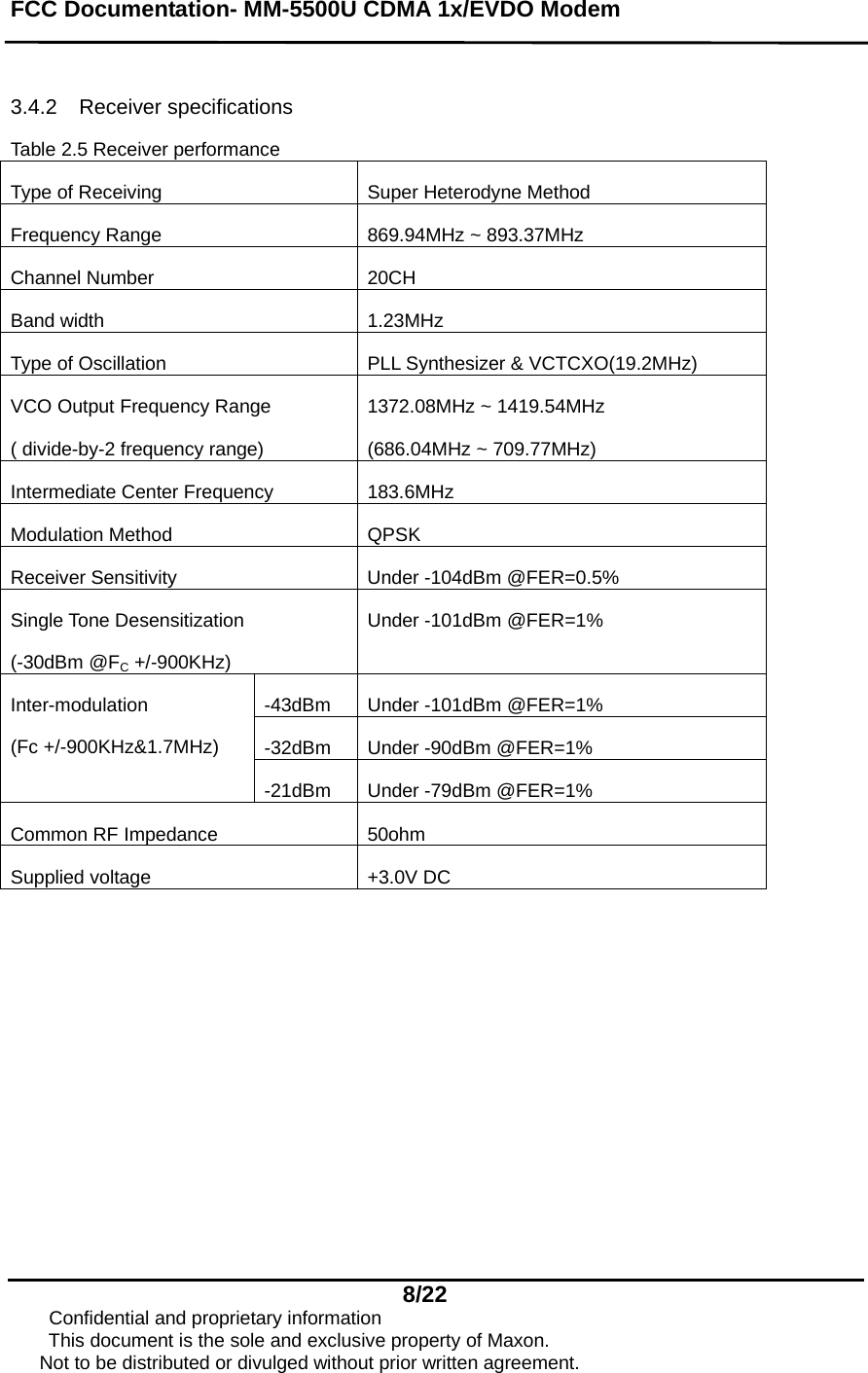 FCC Documentation- MM-5500U CDMA 1x/EVDO Modem   8/22      Confidential and proprietary information This document is the sole and exclusive property of Maxon.       Not to be distributed or divulged without prior written agreement.  3.4.2 Receiver specifications Table 2.5 Receiver performance Type of Receiving  Super Heterodyne Method Frequency Range  869.94MHz ~ 893.37MHz Channel Number  20CH Band width  1.23MHz Type of Oscillation  PLL Synthesizer &amp; VCTCXO(19.2MHz) VCO Output Frequency Range ( divide-by-2 frequency range) 1372.08MHz ~ 1419.54MHz (686.04MHz ~ 709.77MHz) Intermediate Center Frequency  183.6MHz Modulation Method  QPSK Receiver Sensitivity  Under -104dBm @FER=0.5% Single Tone Desensitization (-30dBm @FC +/-900KHz) Under -101dBm @FER=1% -43dBm Under -101dBm @FER=1% -32dBm  Under -90dBm @FER=1% Inter-modulation  (Fc +/-900KHz&amp;1.7MHz) -21dBm  Under -79dBm @FER=1% Common RF Impedance  50ohm Supplied voltage  +3.0V DC 