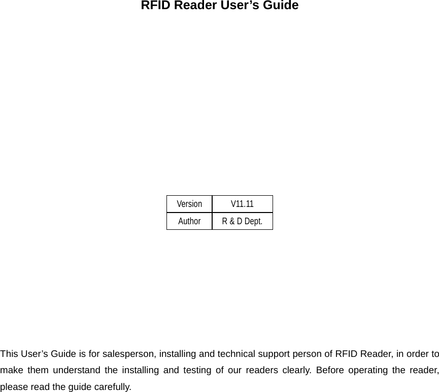    RFID Reader User’s Guide            Version V11.11 Author R &amp; D Dept.        This User’s Guide is for salesperson, installing and technical support person of RFID Reader, in order to make them understand the installing and testing of our readers clearly. Before operating the reader, please read the guide carefully.  