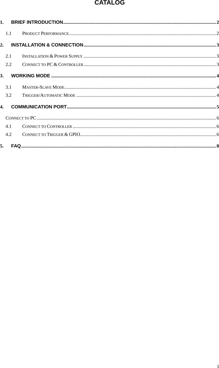  1 CATALOG  1. BRIEF INTRODUCTION ............................................................................................................................... 2 1.1 PRODUCT PERFORMANCE .......................................................................................................................... 2 2. INSTALLATION &amp; CONNECTION .............................................................................................................. 3 2.1 INSTALLATION &amp; POWER SUPPLY .............................................................................................................. 3 2.2 CONNECT TO PC &amp; CONTROLLER .............................................................................................................. 3 3. WORKING MODE ......................................................................................................................................... 4 3.1 MASTER-SLAVE MODE .............................................................................................................................. 4 3.2 TRIGGER/AUTOMATIC MODE .................................................................................................................... 4 4. COMMUNICATION PORT ............................................................................................................................ 5 CONNECT TO PC ..................................................................................................................................................... 6 4.1 CONNECT TO CONTROLLER ....................................................................................................................... 6 4.2 CONNECT TO TRIGGER &amp; GPIO................................................................................................................. 6 5. FAQ .................................................................................................................................................................. 8  