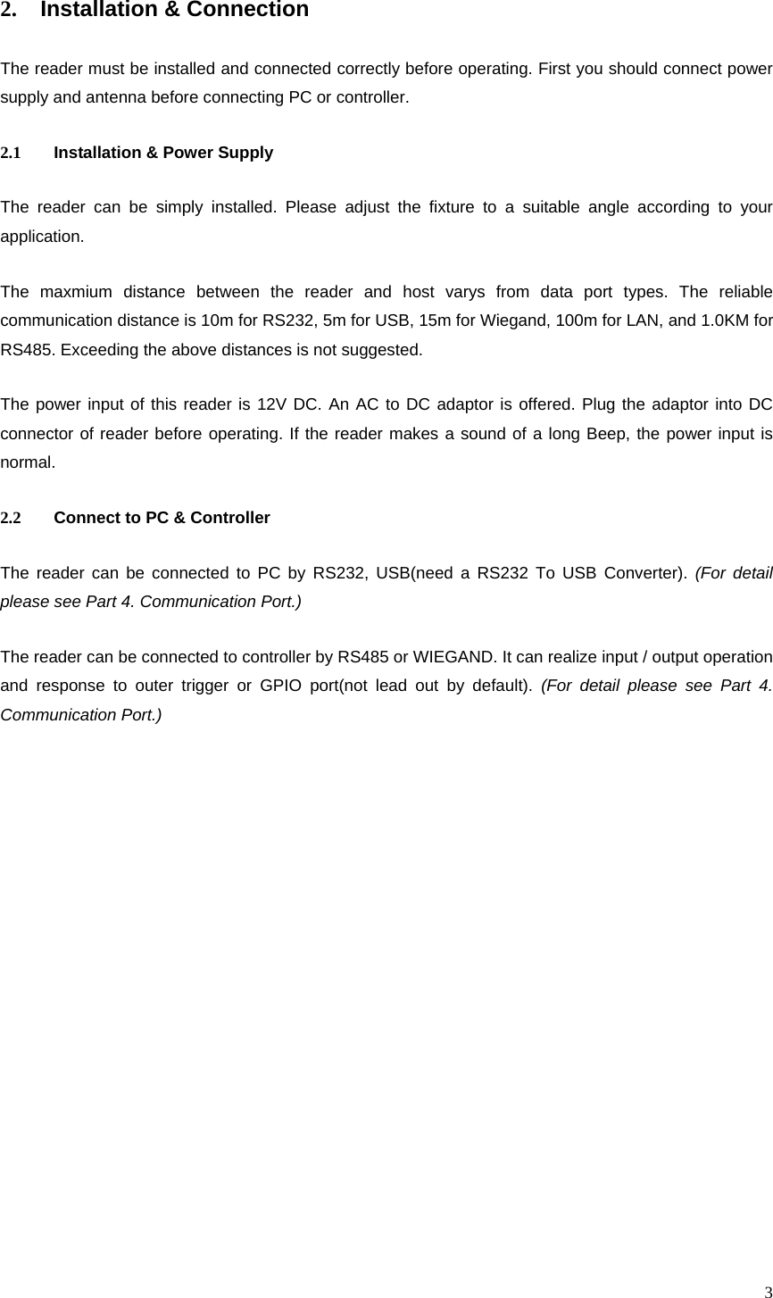  32.  Installation &amp; Connection The reader must be installed and connected correctly before operating. First you should connect power supply and antenna before connecting PC or controller. 2.1  Installation &amp; Power Supply The reader can be simply installed. Please adjust the fixture to a suitable angle according to your application. The maxmium distance between the reader and host varys from data port types. The reliable communication distance is 10m for RS232, 5m for USB, 15m for Wiegand, 100m for LAN, and 1.0KM for RS485. Exceeding the above distances is not suggested. The power input of this reader is 12V DC. An AC to DC adaptor is offered. Plug the adaptor into DC connector of reader before operating. If the reader makes a sound of a long Beep, the power input is normal. 2.2  Connect to PC &amp; Controller The reader can be connected to PC by RS232, USB(need a RS232 To USB Converter). (For detail please see Part 4. Communication Port.) The reader can be connected to controller by RS485 or WIEGAND. It can realize input / output operation and response to outer trigger or GPIO port(not lead out by default). (For detail please see Part 4. Communication Port.)  
