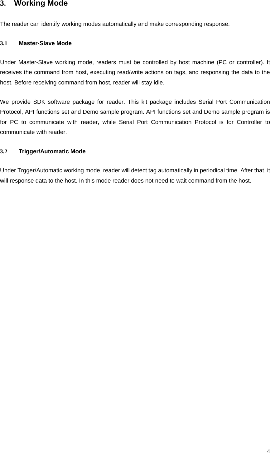  43. Working Mode The reader can identify working modes automatically and make corresponding response. 3.1 Master-Slave Mode Under Master-Slave working mode, readers must be controlled by host machine (PC or controller). It receives the command from host, executing read/write actions on tags, and responsing the data to the host. Before receiving command from host, reader will stay idle. We provide SDK software package for reader. This kit package includes Serial Port Communication Protocol, API functions set and Demo sample program. API functions set and Demo sample program is for PC to communicate with reader, while Serial Port Communication Protocol is for Controller to communicate with reader. 3.2 Trigger/Automatic Mode Under Trgger/Automatic working mode, reader will detect tag automatically in periodical time. After that, it will response data to the host. In this mode reader does not need to wait command from the host.  
