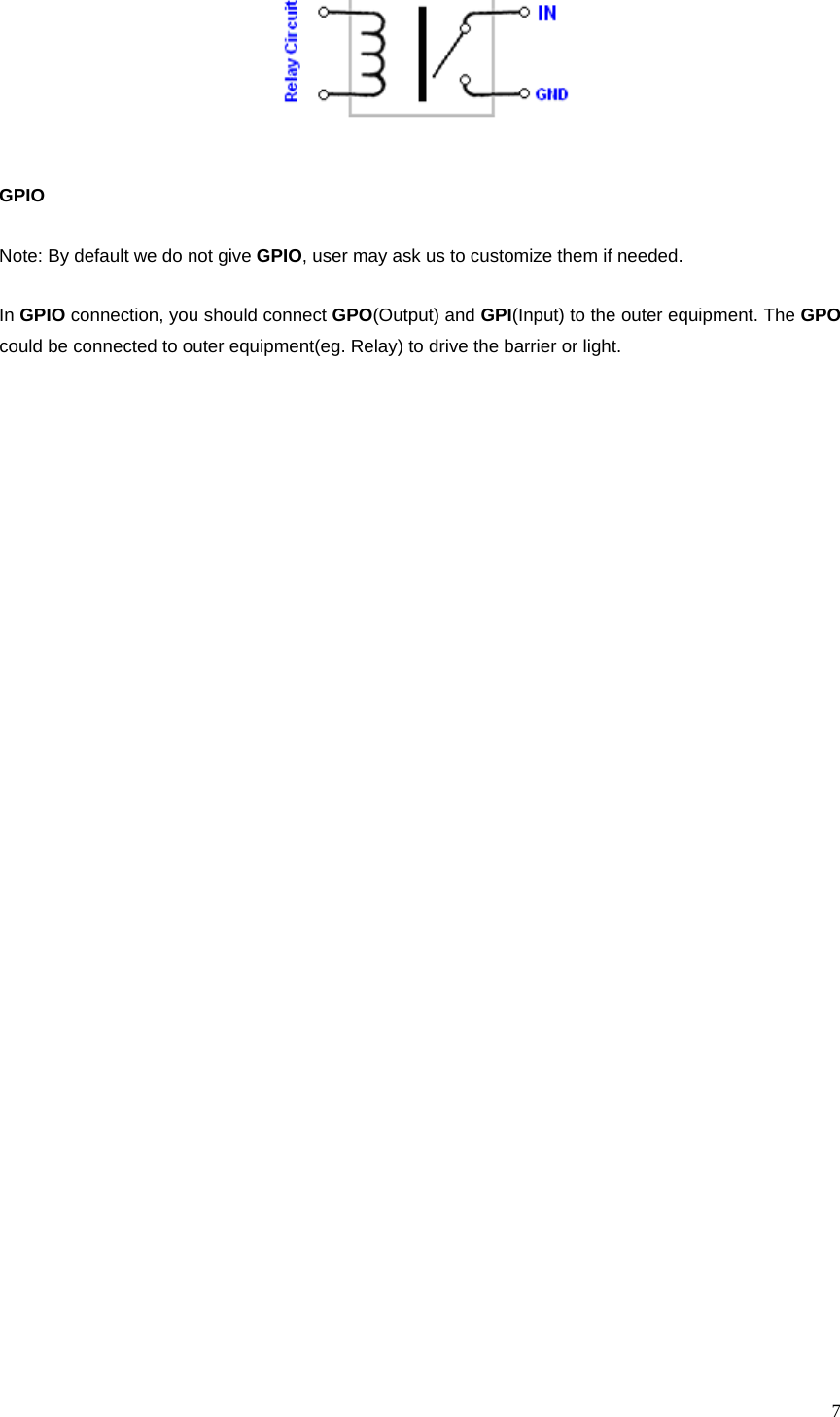 7 GPIO Note: By default we do not give GPIO, user may ask us to customize them if needed. In GPIO connection, you should connect GPO(Output) and GPI(Input) to the outer equipment. The GPO could be connected to outer equipment(eg. Relay) to drive the barrier or light.  