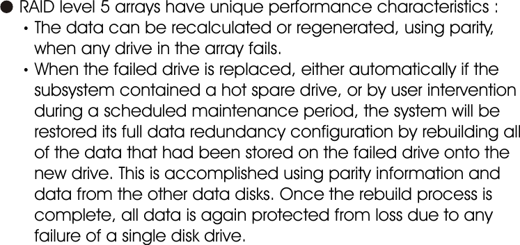 Introduction      RAID level 5 arrays have unique performance characteristics :The data can be recalculated or regenerated, using parity,       when any drive in the array fails.When the failed drive is replaced, either automatically if the         subsystem contained a hot spare drive, or by user intervention        during a scheduled maintenance period, the system will be        restored its full data redundancy configuration by rebuilding all       of the data that had been stored on the failed drive onto the       new drive. This is accomplished using parity information and       data from the other data disks. Once the rebuild process is       complete, all data is again protected from loss due to any       failure of a single disk drive.1-11