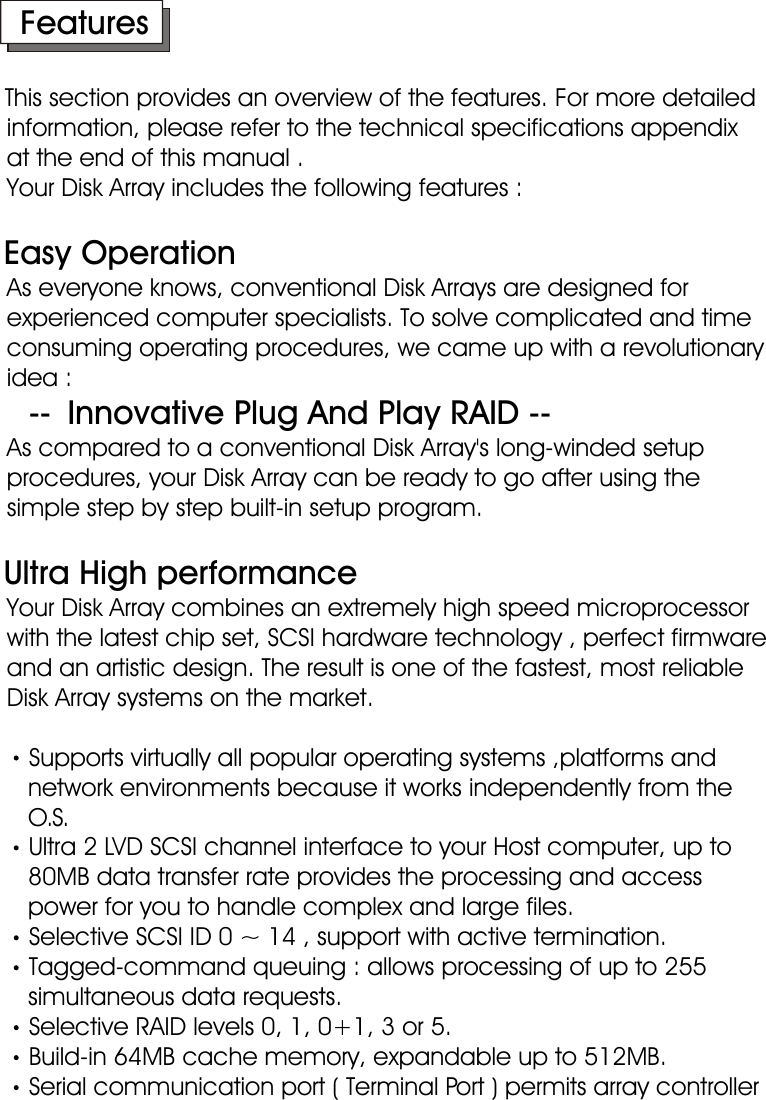      FeaturesThis section provides an overview of the features. For more detailed      information, please refer to the technical specifications appendix    at the end of this manual .    Your Disk Array includes the following features :    Easy Operation    As everyone knows, conventional Disk Arrays are designed for      experienced computer specialists. To solve complicated and time      consuming operating procedures, we came up with a revolutionary    idea :          --  Innovative Plug And Play RAID --    As compared to a conventional Disk Array&apos;s long-winded setup        procedures, your Disk Array can be ready to go after using the     simple step by step built-in setup program.   Ultra High performance    Your Disk Array combines an extremely high speed microprocessor    with the latest chip set, SCSI hardware technology , perfect firmware    and an artistic design. The result is one of the fastest, most reliable     Disk Array systems on the market.Supports virtually all popular operating systems ,platforms and        network environments because it works independently from the         O.S.Ultra 2 LVD SCSI channel interface to your Host computer, up to        80MB data transfer rate provides the processing and access       power for you to handle complex and large files.Selective SCSI ID 0 ~ 14 , support with active termination.Tagged-command queuing : allows processing of up to 255        simultaneous data requests.Selective RAID levels 0, 1, 0+1, 3 or 5.Build-in 64MB cache memory, expandable up to 512MB.Serial communication port ( Terminal Port ) permits array controller        operation through a standard VT100 terminal (or equivalent).