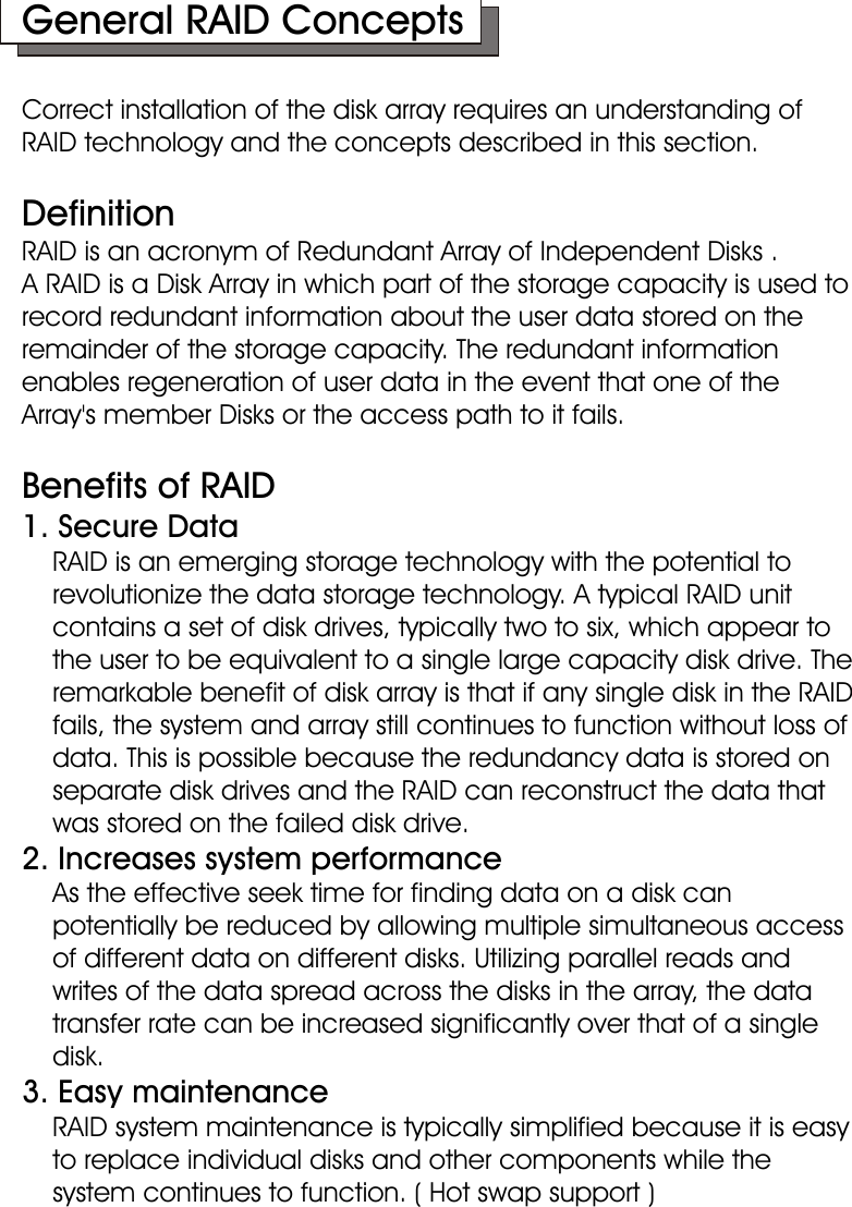 General RAID ConceptsCorrect installation of the disk array requires an understanding of RAID technology and the concepts described in this section.DefinitionRAID is an acronym of Redundant Array of Independent Disks . A RAID is a Disk Array in which part of the storage capacity is used to record redundant information about the user data stored on the remainder of the storage capacity. The redundant information enables regeneration of user data in the event that one of the Array&apos;s member Disks or the access path to it fails.Benefits of RAID 1. Secure Data     RAID is an emerging storage technology with the potential to       revolutionize the data storage technology. A typical RAID unit      contains a set of disk drives, typically two to six, which appear to      the user to be equivalent to a single large capacity disk drive. The     remarkable benefit of disk array is that if any single disk in the RAID     fails, the system and array still continues to function without loss of     data. This is possible because the redundancy data is stored on     separate disk drives and the RAID can reconstruct the data that     was stored on the failed disk drive. 2. Increases system performance     As the effective seek time for finding data on a disk can     potentially be reduced by allowing multiple simultaneous access     of different data on different disks. Utilizing parallel reads and     writes of the data spread across the disks in the array, the data     transfer rate can be increased significantly over that of a single    disk.3. Easy maintenance    RAID system maintenance is typically simplified because it is easy     to replace individual disks and other components while the      system continues to function. ( Hot swap support )