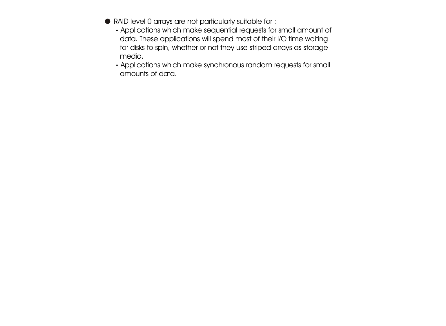 1-6Introduction     RAID level 0 arrays are not particularly suitable for :Applications which make sequential requests for small amount of      data. These applications will spend most of their I/O time waiting      for disks to spin, whether or not they use striped arrays as storage      media.Applications which make synchronous random requests for small      amounts of data.