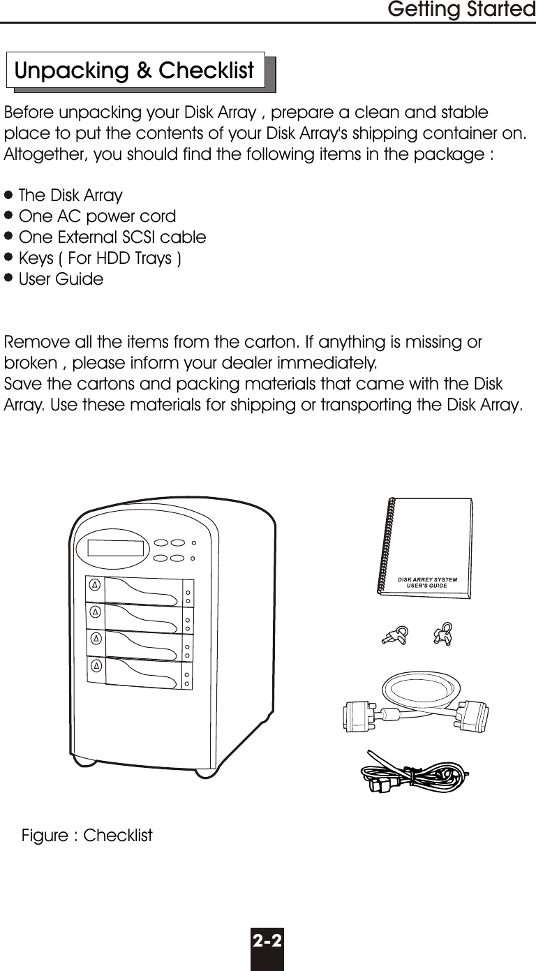       Unpacking &amp; Checklist     Before unpacking your Disk Array , prepare a clean and stable        place to put the contents of your Disk Array&apos;s shipping container on.      Altogether, you should find the following items in the package :        The Disk Array        One AC power cord        One External SCSI cable        Keys ( For HDD Trays )        User Guide                  Remove all the items from the carton. If anything is missing or        broken , please inform your dealer immediately.     Save the cartons and packing materials that came with the Disk       Array. Use these materials for shipping or transporting the Disk Array.2-2Getting StartedFigure : Checklist