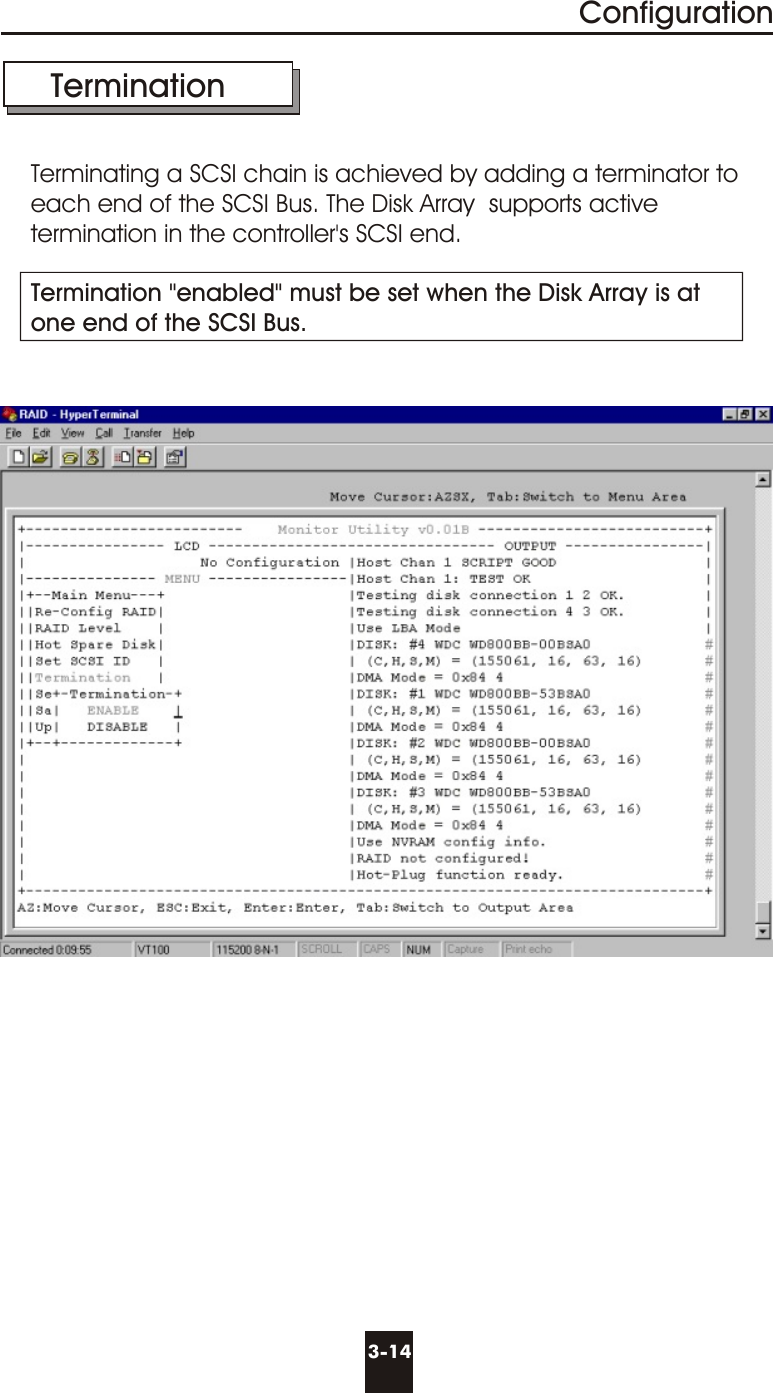 3-14Configuration  TerminationTerminating a SCSI chain is achieved by adding a terminator to each end of the SCSI Bus. The Disk Array  supports active termination in the controller&apos;s SCSI end.Termination &quot;enabled&quot; must be set when the Disk Array is atone end of the SCSI Bus.