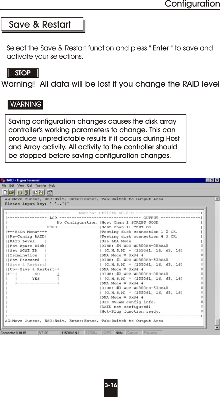 3-16ConfigurationSave &amp; Restart Saving configuration changes causes the disk arraycontroller&apos;s working parameters to change. This canproduce unpredictable results if it occurs during Hostand Array activity. All activity to the controller should be stopped before saving configuration changes.WARNINGSTOPSTOPSelect the Save &amp; Restart function and press &quot; Enter &quot; to save andactivate your selections.Warning!  All data will be lost if you change the RAID level