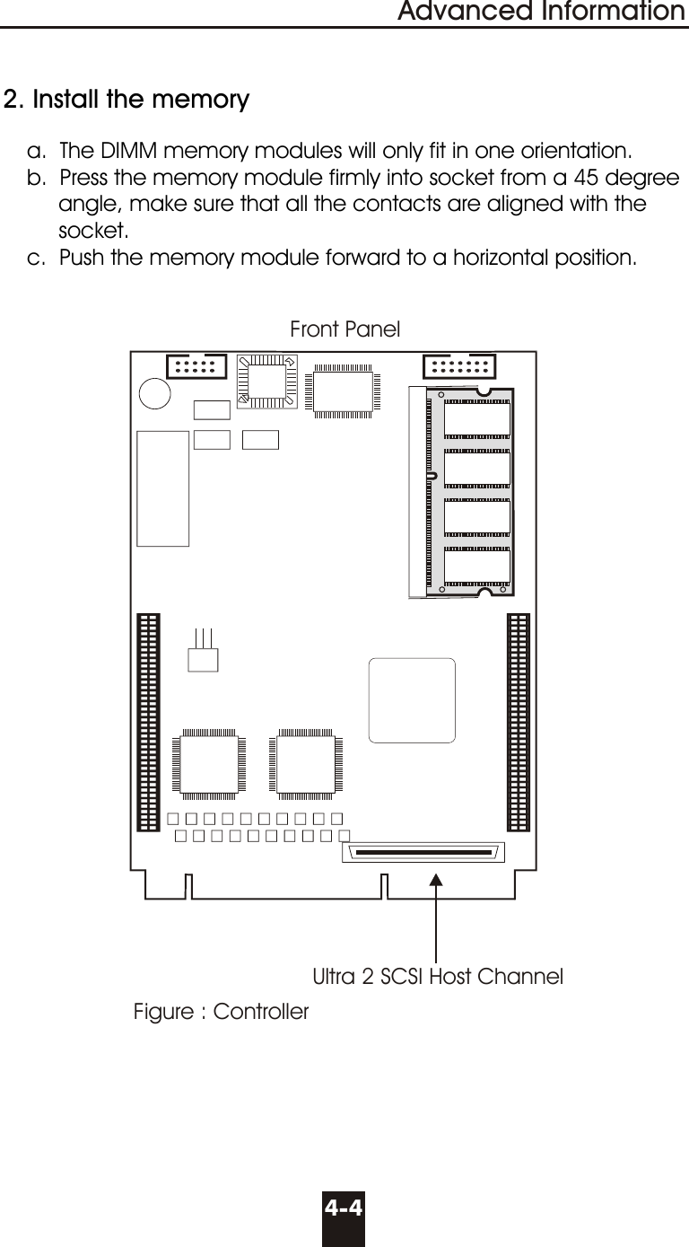   2. Install the memory     a.  The DIMM memory modules will only fit in one orientation.     b.  Press the memory module firmly into socket from a 45 degree              angle, make sure that all the contacts are aligned with the            socket.     c.  Push the memory module forward to a horizontal position.4-4Advanced InformationFigure : ControllerFront PanelUltra 2 SCSI Host Channel