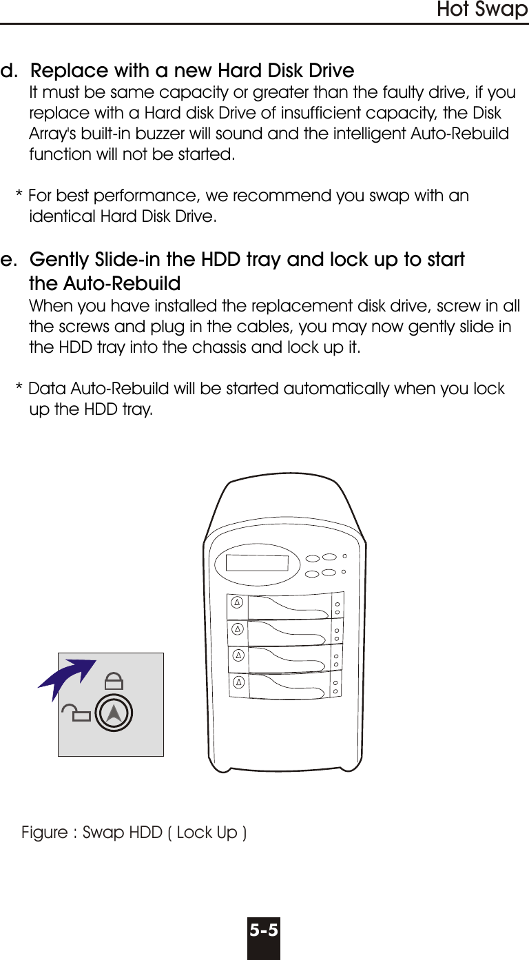 Figure : Swap HDD ( Lock Up )Hot Swap5-5d.  Replace with a new Hard Disk Drive      It must be same capacity or greater than the faulty drive, if you      replace with a Hard disk Drive of insufficient capacity, the Disk      Array&apos;s built-in buzzer will sound and the intelligent Auto-Rebuild      function will not be started.   * For best performance, we recommend you swap with an      identical Hard Disk Drive.e.  Gently Slide-in the HDD tray and lock up to start     the Auto-Rebuild      When you have installed the replacement disk drive, screw in all      the screws and plug in the cables, you may now gently slide in      the HDD tray into the chassis and lock up it.   * Data Auto-Rebuild will be started automatically when you lock      up the HDD tray.