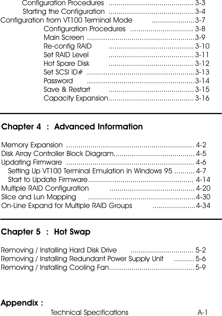 Configuration Procedures .......................................... 3-3Starting the Configuration .......................................... 3-4Configuration from VT100 Terminal Mode .....................3-7Configuration Procedures ............................... 3-8Main Screen .....................................................3-9Re-config RAID .......................................... 3-10Set RAID Level .......................................... 3-11Hot Spare Disk .......................................... 3-12Set SCSI ID# .....................................................3-13Password .....................................................3-14Save &amp; Restart .......................................... 3-15Capacity Expansion.......................................... 3-16Chapter 4  :  Advanced InformationMemory Expansion ............................................................... 4-2Disk Array Controller Block Diagram........................................ 4-5Updating Firmware ............................................................... 4-6Setting Up VT100 Terminal Emulation in Windows 95 .......... 4-7Start to Update Firmware.................................................... 4-14Multiple RAID Configuration .......................................... 4-20Slice and Lun Mapping .....................................................4-30On-Line Expand for Multiple RAID Groups .....................4-34Chapter 5  :  Hot SwapRemoving / Installing Hard Disk Drive ............................... 5-2Removing / Installing Redundant Power Supply Unit .......... 5-6Removing / Installing Cooling Fan.......................................... 5-9Appendix :  Technical Specifications  A-1