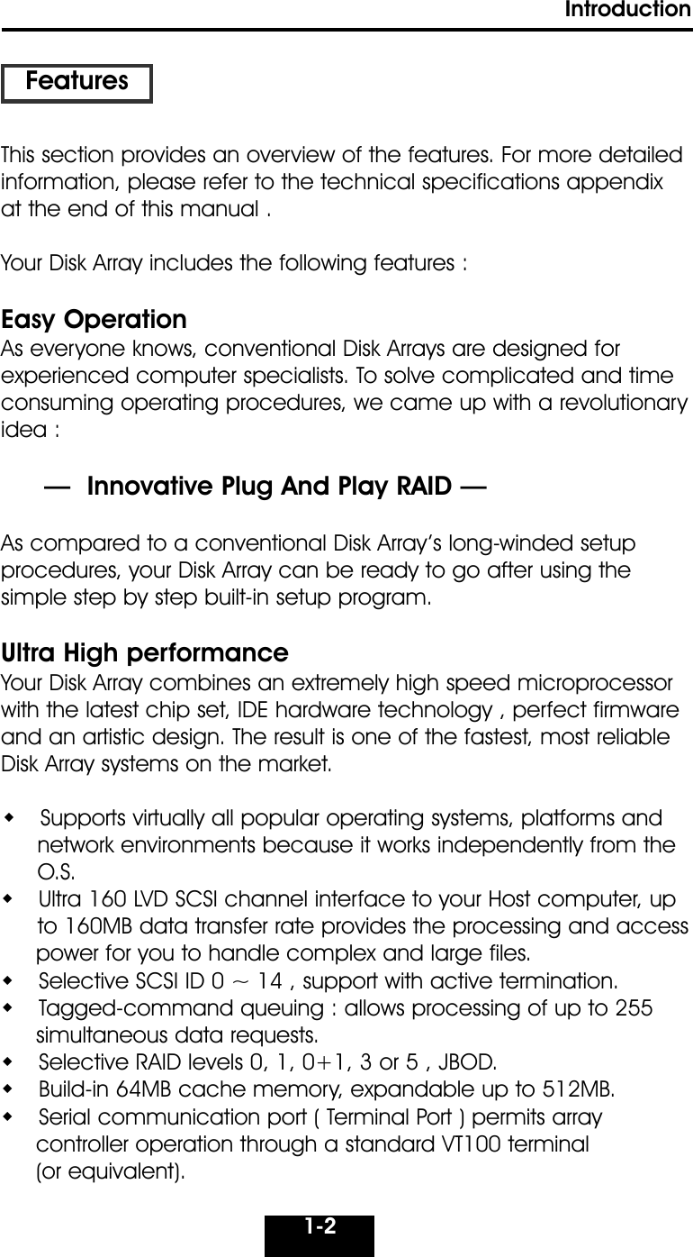 1-2IntroductionThis section provides an overview of the features. For more detailedinformation, please refer to the technical specifications appendixat the end of this manual .Your Disk Array includes the following features : Easy OperationAs everyone knows, conventional Disk Arrays are designed for experienced computer specialists. To solve complicated and timeconsuming operating procedures, we came up with a revolutionaryidea :—  Innovative Plug And Play RAID —As compared to a conventional Disk Array’s long-winded setup procedures, your Disk Array can be ready to go after using the simple step by step built-in setup program.Ultra High performanceYour Disk Array combines an extremely high speed microprocessorwith the latest chip set, IDE hardware technology , perfect firmwareand an artistic design. The result is one of the fastest, most reliableDisk Array systems on the market.  Supports virtually all popular operating systems, platforms andnetwork environments because it works independently from theO.S.  Ultra 160 LVD SCSI channel interface to your Host computer, up to 160MB data transfer rate provides the processing and accesspower for you to handle complex and large files.  Selective SCSI ID 0 ~ 14 , support with active termination.  Tagged-command queuing : allows processing of up to 255simultaneous data requests.   Selective RAID levels 0, 1, 0+1, 3 or 5 , JBOD.  Build-in 64MB cache memory, expandable up to 512MB.  Serial communication port ( Terminal Port ) permits array controller operation through a standard VT100 terminal (or equivalent).Features