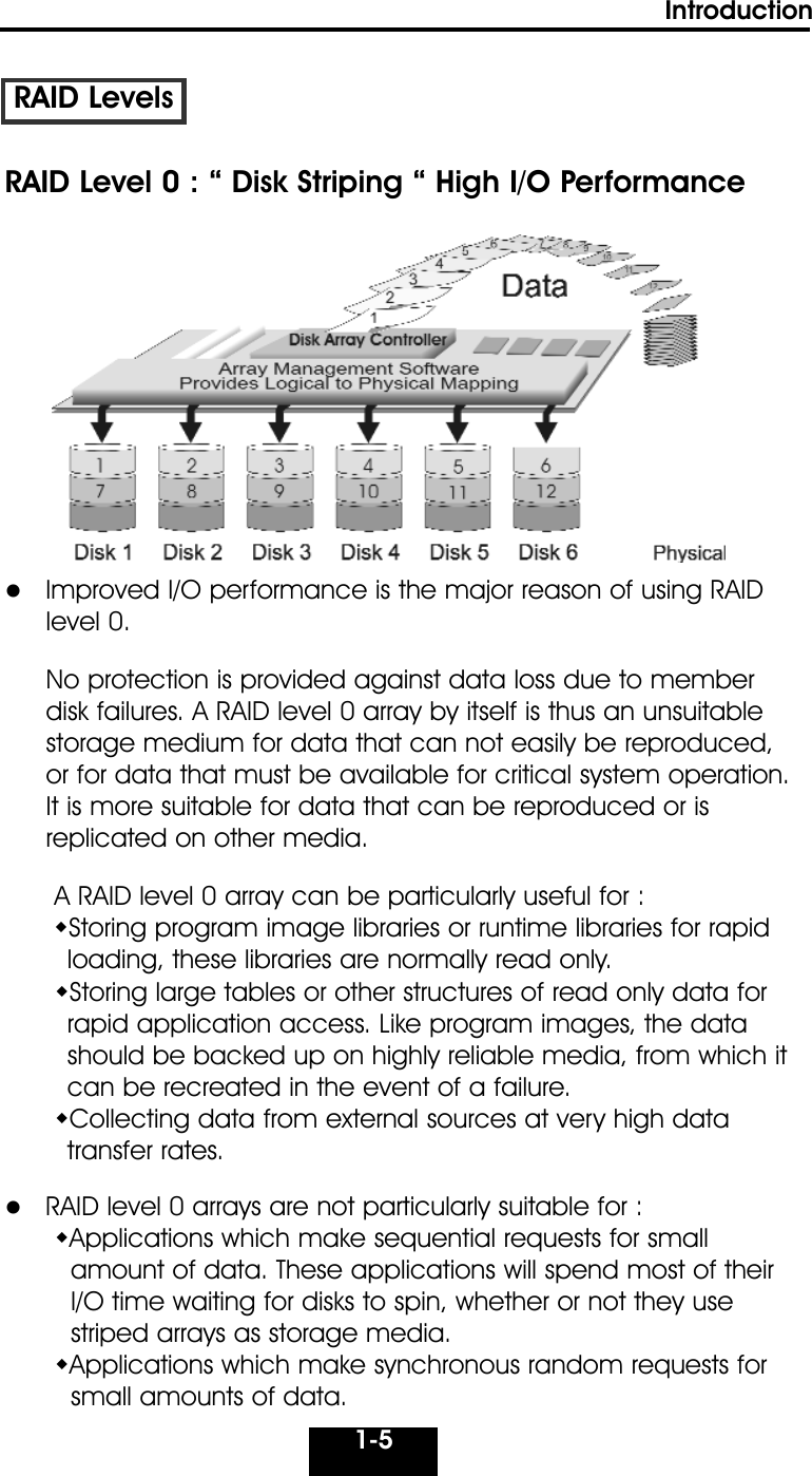 1-5IntroductionRAID Level 0 : “ Disk Striping “ High I/O Performance  Improved I/O performance is the major reason of using RAID level 0. No protection is provided against data loss due to member disk failures. A RAID level 0 array by itself is thus an unsuitable storage medium for data that can not easily be reproduced, or for data that must be available for critical system operation. It is more suitable for data that can be reproduced or is replicated on other media.A RAID level 0 array can be particularly useful for :Storing program image libraries or runtime libraries for rapidloading, these libraries are normally read only.Storing large tables or other structures of read only data forrapid application access. Like program images, the datashould be backed up on highly reliable media, from which itcan be recreated in the event of a failure.Collecting data from external sources at very high datatransfer rates.    RAID level 0 arrays are not particularly suitable for :Applications which make sequential requests for small amount of data. These applications will spend most of their I/O time waiting for disks to spin, whether or not they use striped arrays as storage media.Applications which make synchronous random requests for small amounts of data.                                                         RAID Levels