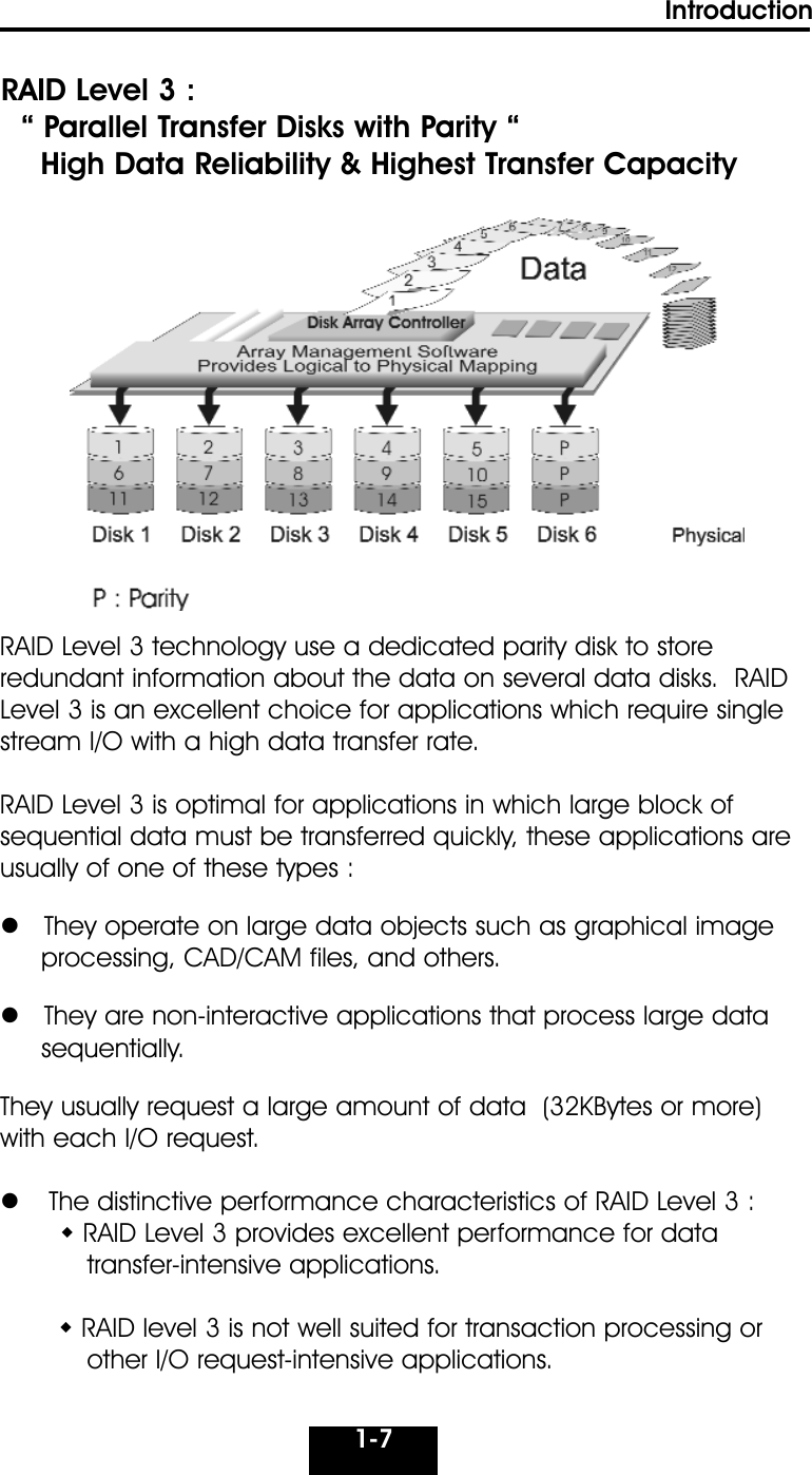 1-7IntroductionRAID Level 3 :“ Parallel Transfer Disks with Parity “High Data Reliability &amp; Highest Transfer CapacityRAID Level 3 technology use a dedicated parity disk to store redundant information about the data on several data disks.  RAIDLevel 3 is an excellent choice for applications which require singlestream I/O with a high data transfer rate.RAID Level 3 is optimal for applications in which large block ofsequential data must be transferred quickly, these applications areusually of one of these types :They operate on large data objects such as graphical image processing, CAD/CAM files, and others.They are non-interactive applications that process large data sequentially.They usually request a large amount of data  (32KBytes or more)with each I/O request.  The distinctive performance characteristics of RAID Level 3 :RAID Level 3 provides excellent performance for data transfer-intensive applications.RAID level 3 is not well suited for transaction processing or  other I/O request-intensive applications.