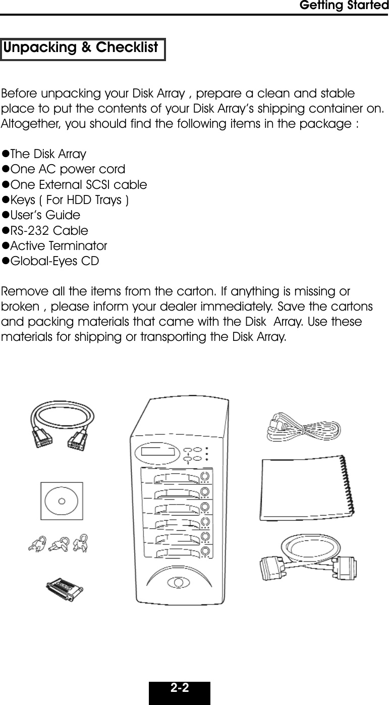 2-2Getting StartedUnpacking &amp; ChecklistBefore unpacking your Disk Array , prepare a clean and stableplace to put the contents of your Disk Array’s shipping container on.Altogether, you should find the following items in the package :The Disk ArrayOne AC power cordOne External SCSI cableKeys ( For HDD Trays )User’s GuideRS-232 CableActive TerminatorGlobal-Eyes CDRemove all the items from the carton. If anything is missing or broken , please inform your dealer immediately. Save the cartonsand packing materials that came with the Disk  Array. Use thesematerials for shipping or transporting the Disk Array.