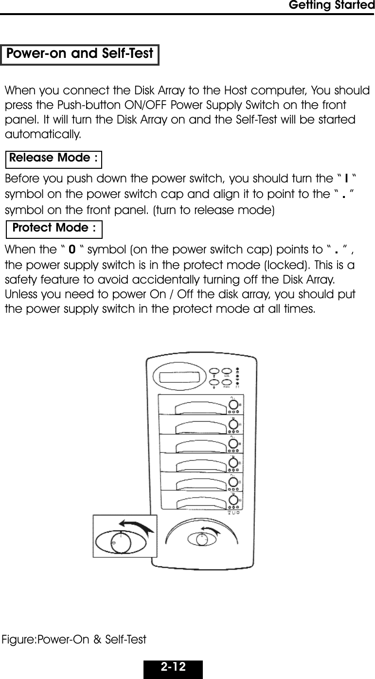 2-12Getting StartedPower-on and Self-TestWhen you connect the Disk Array to the Host computer, You should  press the Push-button ON/OFF Power Supply Switch on the front   panel. It will turn the Disk Array on and the Self-Test will be started  automatically. Before you push down the power switch, you should turn the “ I“  symbol on the power switch cap and align it to point to the “ .” symbol on the front panel. (turn to release mode) When the “ 0 “ symbol (on the power switch cap) points to “ .” ,   the power supply switch is in the protect mode (locked). This is a  safety feature to avoid accidentally turning off the Disk Array.Unless you need to power On / Off the disk array, you should putthe power supply switch in the protect mode at all times.Protect Mode :Release Mode :Figure:Power-On &amp; Self-Test