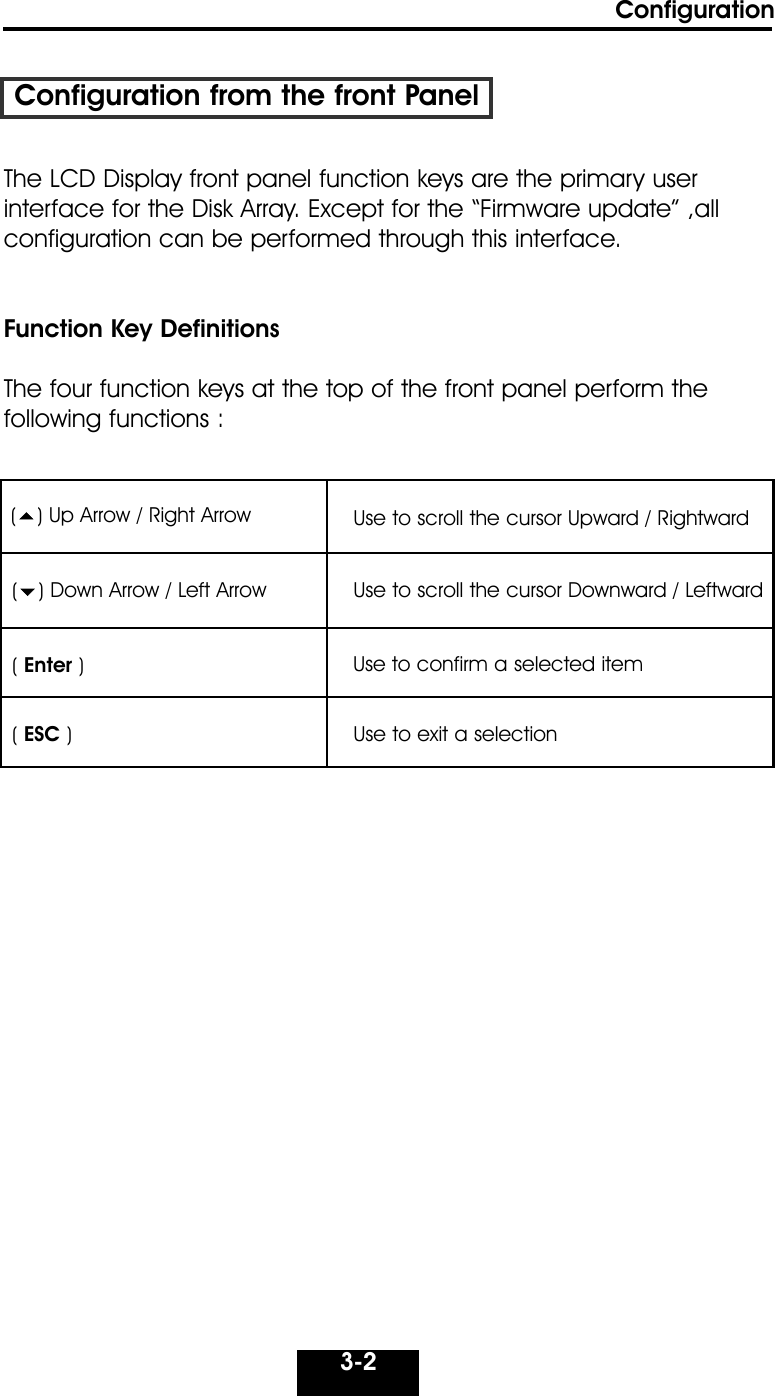 Configuration3-2Configuration from the front PanelThe LCD Display front panel function keys are the primary user interface for the Disk Array. Except for the “Firmware update” ,allconfiguration can be performed through this interface.Function Key DefinitionsThe four function keys at the top of the front panel perform the following functions :() Up Arrow / Right Arrow Use to scroll the cursor Upward / Rightward() Down Arrow / Left Arrow Use to scroll the cursor Downward / Leftward( Enter )Use to confirm a selected item( ESC )Use to exit a selection